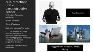 Sub-directions
of the
deconstructive
school
2- Direction: Abstraction
Architecture
Pioneer Architects:
Peter Eisenman
Distinctive features of his works:
· The surfaces of a single
block are refracted in a
streamline, or the blocks are
dissected Aggregation: in the case
of slices they are in one
longitudinal direction.
It integrates glass with blocks
distinctively Guggenhiem Museum.. Frank
Gehry
Peter Eisenman
 