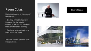 Reem Colas
Distinctive features of the works of
Reem Kolas:
• Cracking in the blocks and in
the event that the building
consists of one block, it breaks in
the outer shell of the building.
• Overlap at an acute angle in or
stack blocks like cubes.
The Grids & Glass system is used
in destinations.
Reem Colas
 