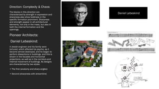 Direction: Complexity & Chaos:
The blocks in this direction are
characterized by strength in expression and
sharpness also show boldness in the
specific formation prominent. Sharpness
and strength appear in all architectural
elements, not only in the mass, but also in
both the internal formation and the
openings.
Pioneer Architects:
Daniel Lebeskind:
A Jewish engineer and his family were
tortured, which affected his psyche, as it
became almost destroyed, and he began to
perform dissections in buildings, and this is
shown in the facades and horizontal
projections, as well as in the corridors and
internal movement of buildings. Its designs
are characterized by two styles:
• The first (anatomy and sharp angles)
• Second (sharpness with streamline)
Daniel Lebeskind
 