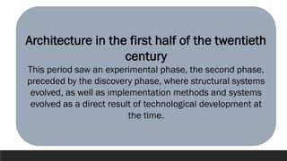 Architecture in the first half of the twentieth
century
This period saw an experimental phase, the second phase,
preceded by the discovery phase, where structural systems
evolved, as well as implementation methods and systems
evolved as a direct result of technological development at
the time.
 