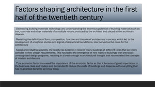 Factors shaping architecture in the first
half of the twentieth century
❑Developing building materials technology and understanding the enormous potential of building materials such as
iron, concrete and other materials of a multiple nature produced by the architect and placed at the architect's
disposal.
❑Revisiting the definition of form, composition, function and the role of architecture in society, which led to the
development of analytical studies and logical philosophical foundations, later served as the basis for the
architecture
❑Social and industrial volatility, the reality has become in need of many buildings of different kinds that are more
complex in their design requirements. This has led to the emergence of new types of buildings with previously
unrecognized design programs, resulting in a breakthrough in architectural thought that has secreted the concepts
of modern architecture
❑The economic factor increased the importance of the economic factor so that it became of great importance to
the business class and traders and demanded to reduce the costs of buildings and dispense with everything that
has no practical benefite we know today.
 