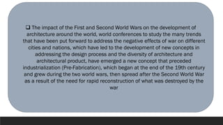 ❑ The impact of the First and Second World Wars on the development of
architecture around the world, world conferences to study the many trends
that have been put forward to address the negative effects of war on different
cities and nations, which have led to the development of new concepts in
addressing the design process and the diversity of architecture and
architectural product, have emerged a new concept that preceded
industrialization (Pre-Fabrication), which began at the end of the 19th century
and grew during the two world wars, then spread after the Second World War
as a result of the need for rapid reconstruction of what was destroyed by the
war
 