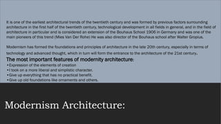 Modernism Architecture:
It is one of the earliest architectural trends of the twentieth century and was formed by previous factors surrounding
architecture in the first half of the twentieth century, technological development in all fields in general, and in the field of
architecture in particular and is considered an extension of the Bouhaus School 1906 in Germany and was one of the
main pioneers of this trend (Mies Van Der Rohe) He was also director of the Bouhaus school after Walter Gropius.
Modernism has formed the foundations and principles of architecture in the late 20th century, especially in terms of
technology and advanced thought, which in turn will form the entrance to the architecture of the 21st century.
The most important features of modernity architecture:
•Expression of the elements of creation
•I took on a more liberal and simplistic character.
•Give up everything that has no practical benefit.
•Give up old foundations like ornaments and others.
 
