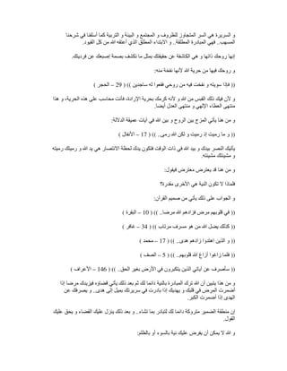 ‫شرحنا‬ ‫في‬ ‫أسلفنا‬ ‫كما‬ ‫التربية‬ ‫و‬ ‫البيئة‬ ‫و‬ ‫المجتمع‬ ‫و‬ ‫للظروف‬ ‫المتجاوز‬ ‫السر‬ ‫ھي‬ ‫السريرة‬ ‫و‬
‫المسھب‬
..
‫المطلقة‬ ‫المبادرة‬ ‫فھي‬
..
‫القيود‬ ‫كل‬ ‫من‬ ‫ﷲ‬ ‫أعتقه‬ ‫الذي‬ ‫المطلق‬ ‫االبتداء‬ ‫و‬
.
‫فرديت‬ ‫عن‬ ‫إصبعك‬ ‫بصمة‬ ‫تكشف‬ ‫ما‬ ‫بمثل‬ ‫حقيقتك‬ ‫عن‬ ‫الكاشفة‬ ‫ھي‬ ‫و‬ ‫ذاتھا‬ ‫روحك‬ ‫إنھا‬
‫ك‬
.
‫منه‬ ‫نفخة‬ ‫ألنھا‬ ‫ﷲ‬ ‫حرية‬ ‫من‬ ‫فيھا‬ ‫روحك‬ ‫و‬
:
))
‫ساجدين‬ ‫له‬ ‫فقعوا‬ ‫روحي‬ ‫من‬ ‫فيه‬ ‫نفخت‬ ‫و‬ ‫سويته‬ ‫فإذا‬
) ((
29
–
‫الحجر‬
(
‫ھذا‬ ‫و‬ ،‫الحرية‬ ‫ھذه‬ ‫على‬ ‫محاسب‬ ‫فأنت‬ ،‫اإلرادة‬ ‫بحرية‬ ‫كرمك‬ ‫ألنه‬ ‫و‬ ‫ﷲ‬ ‫من‬ ‫القبس‬ ‫ذلك‬ ‫فيك‬ ‫ألن‬ ‫و‬
‫أيضا‬ ‫العدل‬ ‫منتھى‬ ‫و‬ ‫اإللھي‬ ‫العطاء‬ ‫منتھى‬
.
‫يأتي‬ ‫ھنا‬ ‫من‬ ‫و‬
‫الداللة‬ ‫عميقة‬ ‫آيات‬ ‫في‬ ‫ﷲ‬ ‫بين‬ ‫و‬ ‫الروح‬ ‫بين‬ ‫المزج‬
:
))
‫رمى‬ ‫ﷲ‬ ‫لكن‬ ‫و‬ ‫رميت‬ ‫إذ‬ ‫رميت‬ ‫ما‬ ‫و‬
) (( ..
17
–
‫األنفال‬
(
‫رميته‬ ‫رميتك‬ ‫و‬ ‫ﷲ‬ ‫يد‬ ‫ھي‬ ‫االنتصار‬ ‫لحظة‬ ‫يدك‬ ‫فتكون‬ ‫الوقت‬ ‫ذات‬ ‫في‬ ‫ﷲ‬ ‫بيد‬ ‫و‬ ‫بيدك‬ ‫النصر‬ ‫يأتيك‬
‫مشيئته‬ ‫مشيئتك‬ ‫و‬
.
‫فيقول‬ ‫معترض‬ ‫يعترض‬ ‫قد‬ ‫ھنا‬ ‫من‬ ‫و‬
:
‫فلماذ‬
‫مقدرة؟‬ ‫األخرى‬ ‫ھي‬ ‫النية‬ ‫تكون‬ ‫ال‬ ‫ا‬
‫القرآن‬ ‫صميم‬ ‫من‬ ‫يأتي‬ ‫ذلك‬ ‫على‬ ‫الجواب‬ ‫و‬
:
))
‫مرضا‬ ‫ﷲ‬ ‫فزادھم‬ ‫مرض‬ ‫قلوبھم‬ ‫في‬
) (( ..
10
–
‫البقرة‬
(
))
‫مرتاب‬ ‫مسرف‬ ‫ھو‬ ‫من‬ ‫ﷲ‬ ‫يضل‬ ‫كذلك‬
) ((
34
–
‫غافر‬
(
))
‫ھدى‬ ‫زادھم‬ ‫اھتدوا‬ ‫الذين‬ ‫و‬
) (( ..
17
–
‫محمد‬
(
))
‫قلو‬ ‫ﷲ‬ ‫أزاغ‬ ‫زاغوا‬ ‫فلما‬
‫بھم‬
) (( ..
5
–
‫الصف‬
(
))
‫الحق‬ ‫بغير‬ ‫األرض‬ ‫في‬ ‫يتكبرون‬ ‫الذين‬ ‫آياتي‬ ‫عن‬ ‫سأصرف‬
) (( ..
146
–
‫األعراف‬
(
‫إذا‬ ‫مرضا‬ ‫فيزيدك‬ ‫قضاؤه‬ ‫يأتي‬ ‫ذلك‬ ‫بعد‬ ‫ثم‬ ‫لك‬ ‫دائما‬ ‫بالنية‬ ‫المبادرة‬ ‫ترك‬ ‫ﷲ‬ ‫أن‬ ‫يتبين‬ ‫ھذا‬ ‫من‬ ‫و‬
‫ھدى‬ ‫إلى‬ ‫بميل‬ ‫سريرتك‬ ‫في‬ ‫بادرت‬ ‫إذا‬ ‫يھديك‬ ‫و‬ ‫قلبك‬ ‫في‬ ‫المرض‬ ‫أضمرت‬
..
‫يصر‬ ‫و‬
‫عن‬ ‫فك‬
‫الكبر‬ ‫أضمرت‬ ‫إذا‬ ‫الھدى‬
.
‫تشاء‬ ‫بما‬ ‫لتبادر‬ ‫لك‬ ‫دائما‬ ‫متروكة‬ ‫الضمير‬ ‫منطقة‬ ‫إن‬
..
‫عليك‬ ‫يحق‬ ‫و‬ ‫القضاء‬ ‫عليك‬ ‫ينزل‬ ‫ذلك‬ ‫بعد‬ ‫و‬
‫القول‬
.
‫بالظلم‬ ‫أو‬ ‫بالسوء‬ ‫نية‬ ‫عليك‬ ‫يفرض‬ ‫أن‬ ‫يمكن‬ ‫ال‬ ‫ﷲ‬ ‫و‬
:
 
