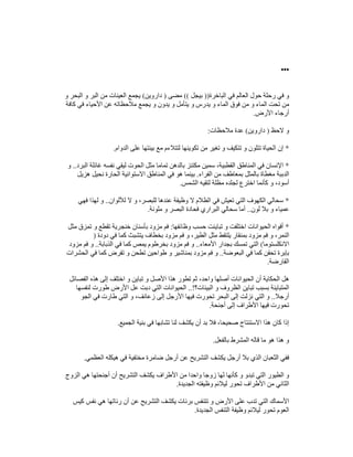 •••
‫الب‬ ‫في‬ ‫العالم‬ ‫حول‬ ‫رحلة‬ ‫في‬ ‫و‬
‫اخرة‬
))
‫بيجل‬
((
‫مضى‬
)
‫داروين‬
(
‫و‬ ‫البحر‬ ‫و‬ ‫البر‬ ‫من‬ ‫العينات‬ ‫يجمع‬
‫كافة‬ ‫في‬ ‫األحياء‬ ‫عن‬ ‫مالحظاته‬ ‫يجمع‬ ‫و‬ ‫يدون‬ ‫و‬ ‫يتأمل‬ ‫و‬ ‫يدرس‬ ‫و‬ ‫الماء‬ ‫فوق‬ ‫من‬ ‫و‬ ‫الماء‬ ‫تحت‬ ‫من‬
‫األرض‬ ‫أرجاء‬
.
‫الحظ‬ ‫و‬
)
‫داروين‬
(
‫مالحظات‬ ‫عدة‬
:
*
‫على‬ ‫بيئتھا‬ ‫مع‬ ‫لتتالءم‬ ‫تكوينھا‬ ‫من‬ ‫تغير‬ ‫و‬ ‫تتكيف‬ ‫و‬ ‫تتلون‬ ‫الحياة‬ ‫إن‬
‫الدوام‬
.
*
‫البرد‬ ‫غائلة‬ ‫نفسه‬ ‫ليقي‬ ‫الحوت‬ ‫مثل‬ ‫تماما‬ ‫بالدھن‬ ‫مكتنز‬ ‫سمين‬ ،‫القطبية‬ ‫المناطق‬ ‫في‬ ‫اإلنسان‬
..
‫و‬
‫الفراء‬ ‫من‬ ‫بمعاطف‬ ‫بالمثل‬ ‫مغطاة‬ ‫الدببة‬
.
‫ھزيل‬ ‫نحيل‬ ‫الحارة‬ ‫االستوائية‬ ‫المناطق‬ ‫في‬ ‫ھو‬ ‫بينما‬
‫الشمس‬ ‫لتقيه‬ ‫مظلة‬ ‫لجلده‬ ‫اخترع‬ ‫كأنما‬ ‫و‬ ،‫أسود‬
.
*
‫ف‬ ‫تعيش‬ ‫التي‬ ‫الكھوف‬ ‫سحالي‬
‫لأللوان‬ ‫ال‬ ‫و‬ ،‫للبصر‬ ‫عندھا‬ ‫وظيفة‬ ‫ال‬ ‫الظالم‬ ‫ي‬
..
‫فھي‬ ‫لھذا‬ ‫و‬
‫لون‬ ‫بال‬ ‫و‬ ‫عمياء‬
..
‫ملونة‬ ‫و‬ ‫البصر‬ ‫فحادة‬ ‫البراري‬ ‫سحالي‬ ‫أما‬
.
*
‫وظائفھا‬ ‫حسب‬ ‫تباينت‬ ‫و‬ ‫اختلفت‬ ‫الحيوانات‬ ‫أفواه‬
:
‫مثل‬ ‫تمزق‬ ‫و‬ ‫تقطع‬ ‫خنجرية‬ ‫بأسنان‬ ‫مزود‬ ‫فم‬
‫بخطاف‬ ‫مزود‬ ‫فم‬ ‫و‬ ،‫الطير‬ ‫مثل‬ ‫يلتقط‬ ‫بمنقار‬ ‫مزود‬ ‫فم‬ ‫و‬ ،‫النمر‬
‫دودة‬ ‫في‬ ‫كما‬ ‫يتشبث‬
)
‫االنكلستوما‬
(
‫األمعاء‬ ‫بجدار‬ ‫تمسك‬ ‫التي‬
..
‫الذبابة‬ ‫في‬ ‫كما‬ ‫يمص‬ ‫بخرطوم‬ ‫مزود‬ ‫فم‬ ‫و‬
..
‫مزود‬ ‫فم‬ ‫و‬
‫البعوضة‬ ‫في‬ ‫كما‬ ‫تحقن‬ ‫بإبرة‬
..
‫الحشرات‬ ‫في‬ ‫كما‬ ‫تقرض‬ ‫و‬ ‫تطحن‬ ‫طواحين‬ ‫و‬ ‫بمناشير‬ ‫مزود‬ ‫فم‬ ‫و‬
‫القارضة‬
.
‫و‬ ‫األصل‬ ‫ھذا‬ ‫تطور‬ ‫ثم‬ ،‫واحد‬ ‫أصلھا‬ ‫الحيوانات‬ ‫أن‬ ‫الحكاية‬ ‫ھل‬
‫الفصائل‬ ‫ھذه‬ ‫إلى‬ ‫اختلف‬ ‫و‬ ‫تباين‬
‫البيئات؟‬ ‫و‬ ‫الظروف‬ ‫تباين‬ ‫بسبب‬ ‫المتباينة‬
..!
‫لنفسھا‬ ‫طورت‬ ‫األرض‬ ‫عل‬ ‫دبت‬ ‫التي‬ ‫الحيوانات‬
‫أرجال‬
..
‫الجو‬ ‫في‬ ‫طارت‬ ‫التي‬ ‫و‬ ،‫زعانف‬ ‫إلى‬ ‫األرجل‬ ‫فيھا‬ ‫تحورت‬ ‫البحر‬ ‫إلى‬ ‫نزلت‬ ‫التي‬ ‫و‬
‫أجنحة‬ ‫إلى‬ ‫األطراف‬ ‫فيھا‬ ‫تحورت‬
.
‫ب‬ ‫فال‬ ،‫صحيحا‬ ‫االستنتاج‬ ‫ھذا‬ ‫كان‬ ‫إذا‬
‫الجميع‬ ‫بنية‬ ‫في‬ ‫تشابھا‬ ‫لنا‬ ‫يكشف‬ ‫أن‬ ‫د‬
.
‫بالفعل‬ ‫المشرط‬ ‫قاله‬ ‫ما‬ ‫ھو‬ ‫ھذا‬ ‫و‬
.
‫العظمي‬ ‫ھيكله‬ ‫في‬ ‫مختفية‬ ‫ضامرة‬ ‫أرجل‬ ‫عن‬ ‫التشريح‬ ‫يكشف‬ ‫أرجل‬ ‫بال‬ ‫الذي‬ ‫الثعبان‬ ‫ففي‬
.
‫الزوج‬ ‫ھي‬ ‫أجنحتھا‬ ‫أن‬ ‫التشريح‬ ‫يكشف‬ ‫األطراف‬ ‫من‬ ‫واحدا‬ ‫زوجا‬ ‫لھا‬ ‫كأنھا‬ ‫و‬ ‫تبدو‬ ‫التي‬ ‫الطيور‬ ‫و‬
‫تحو‬ ‫األطراف‬ ‫من‬ ‫الثاني‬
‫الجديدة‬ ‫وظيفته‬ ‫ليالئم‬ ‫ر‬
.
‫كيس‬ ‫نفس‬ ‫ھي‬ ‫رئاتھا‬ ‫أن‬ ‫عن‬ ‫التشريح‬ ‫يكشف‬ ‫برئات‬ ‫تتنفس‬ ‫و‬ ‫األرض‬ ‫على‬ ‫تدب‬ ‫التي‬ ‫األسماك‬
‫الجديدة‬ ‫التنفس‬ ‫وظيفة‬ ‫ليالئم‬ ‫تحور‬ ‫العوم‬
.
 