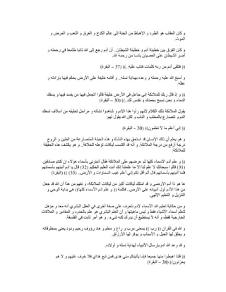 ‫و‬ ‫المرض‬ ‫و‬ ‫التعب‬ ‫و‬ ‫العرق‬ ‫و‬ ‫الكدح‬ ‫عالم‬ ‫إلى‬ ‫الجنة‬ ‫من‬ ‫اإلھباط‬ ‫و‬ ‫الطرد‬ ‫ھو‬ ‫العقاب‬ ‫كان‬ ‫و‬
‫الموت‬
.
‫الشيطان‬ ‫خطيئة‬ ‫و‬ ‫آدم‬ ‫خطيئة‬ ‫بين‬ ‫الفرق‬ ‫كان‬ ‫و‬
..
‫و‬ ‫رحمته‬ ‫في‬ ‫طامعا‬ ‫تائبا‬ ‫ﷲ‬ ‫إلى‬ ‫رجع‬ ‫آدم‬ ‫أن‬
‫ﷲ‬ ‫رحمة‬ ‫من‬ ‫يائسا‬ ‫العصيان‬ ‫على‬ ‫الشيطان‬ ‫أصر‬
.
))
‫آ‬ ‫فتلقى‬
‫عليه‬ ‫فتاب‬ ‫كلمات‬ ‫ربه‬ ‫من‬ ‫دم‬
) ((..
37
–
‫البقرة‬
(
‫نسله‬ ‫بھداية‬ ‫وعده‬ ‫و‬ ‫رحمته‬ ‫عليه‬ ‫ﷲ‬ ‫أسبغ‬ ‫و‬
..
‫و‬ ‫بإرادته‬ ‫فيھا‬ ‫يحكم‬ ‫األرض‬ ‫على‬ ‫خليفة‬ ‫أقامه‬ ‫و‬
‫عقله‬
.
))
‫يسفك‬ ‫و‬ ‫فيھا‬ ‫يفسد‬ ‫من‬ ‫فيھا‬ ‫أتجعل‬ ‫قالوا‬ ‫خليفة‬ ‫األرض‬ ‫في‬ ‫جاعل‬ ‫إني‬ ‫للمالئكة‬ ‫ربك‬ ‫قال‬ ‫إذ‬ ‫و‬
‫نقدس‬ ‫و‬ ‫بحمدك‬ ‫نسبح‬ ‫نحن‬ ‫و‬ ‫الدماء‬
‫لك‬
) ((..
30
–
‫البقرة‬
(
‫تسفك‬ ‫أسالف‬ ‫من‬ ‫تخليقه‬ ‫مراحل‬ ‫و‬ ‫نشأته‬ ‫شاھدوا‬ ‫و‬ ‫اآلدم‬ ‫ھذا‬ ‫رأوا‬ ‫ألنھم‬ ‫الكالم‬ ‫ذلك‬ ‫المالئكة‬ ‫يقول‬
‫لھم‬ ‫يقول‬ ‫ﷲ‬ ‫لكن‬ ‫و‬ ‫الناب‬ ‫و‬ ‫بالمخلب‬ ‫تتصارع‬ ‫و‬ ‫الدم‬
:
))
‫تعلمون‬ ‫ال‬ ‫ما‬ ‫أعلم‬ ‫إني‬
) ((
30
–
‫البقرة‬
(
‫ھ‬ ‫و‬ ‫النشأة‬ ‫بھذه‬ ‫استحق‬ ‫قد‬ ‫اإلنسان‬ ‫ذلك‬ ‫أن‬ ‫يعلم‬ ‫ھو‬ ‫و‬
‫الروح‬ ‫و‬ ‫الطين‬ ‫من‬ ‫المتصارعة‬ ‫الجبلة‬ ‫ذه‬
‫المالئكة‬ ‫درجة‬ ‫من‬ ‫أرفع‬ ‫درجة‬
.
‫للخالفة‬ ‫تؤھله‬ ‫لياقات‬ ‫اكتسب‬ ‫قد‬ ‫أنه‬ ‫و‬
..
‫الحقيقة‬ ‫ھذه‬ ‫يكشف‬ ‫ھو‬ ‫و‬
‫للمالئكة‬
:
))
‫صادقين‬ ‫كنتم‬ ‫إن‬ ‫ھؤالء‬ ‫بأسماء‬ ‫أنبئوني‬ ‫فقال‬ ‫المالئكة‬ ‫على‬ ‫عرضھم‬ ‫ثم‬ ‫كلھا‬ ‫األسماء‬ ‫آدم‬ ‫علم‬ ‫و‬
)
31
(
‫إال‬ ‫لنا‬ ‫علم‬ ‫ال‬ ‫سبحانك‬ ‫قالوا‬
‫الحكيم‬ ‫العليم‬ ‫أنت‬ ‫إنك‬ ‫علمتنا‬ ‫ما‬
)
32
(
‫بأسمائھم‬ ‫أنبئھم‬ ‫آدم‬ ‫يا‬ ‫قال‬
‫األرض‬ ‫و‬ ‫السماوات‬ ‫غيب‬ ‫أعلم‬ ‫إني‬ ‫لكم‬ ‫أقل‬ ‫ألم‬ ‫قال‬ ‫بأسمائھم‬ ‫أنبئھم‬ ‫فلما‬
) ..
33
) (( (
‫البقرة‬
(
‫جعل‬ ‫قد‬ ‫ﷲ‬ ‫أن‬ ‫ھذا‬ ‫من‬ ‫نفھم‬ ‫و‬ ،‫المالئكة‬ ‫لياقات‬ ‫من‬ ‫أكبر‬ ‫لياقات‬ ‫امتلك‬ ‫قد‬ ‫و‬ ‫األرضي‬ ‫آدم‬ ‫ذا‬ ‫ھو‬ ‫ھا‬
‫اآلد‬ ‫ھذا‬ ‫من‬
‫األرض‬ ‫على‬ ‫أنبيائه‬ ‫أول‬ ‫م‬
..
‫فكلمة‬
))
‫كلھا‬ ‫األسماء‬ ‫آدم‬ ‫علم‬ ‫و‬
((
‫و‬ ‫الوحي‬ ‫بداية‬ ‫ھي‬
‫اإللھي‬ ‫التعليم‬ ‫و‬ ‫التنزيل‬
.
‫مؤھل‬ ‫و‬ ‫معد‬ ‫أنه‬ ‫البشري‬ ‫العقل‬ ‫في‬ ‫أخرى‬ ‫صفة‬ ‫على‬ ‫نتعرف‬ ‫آلدم‬ ‫األسماء‬ ‫ﷲ‬ ‫تعليم‬ ‫حكاية‬ ‫من‬ ‫و‬
‫بالح‬ ‫علم‬ ‫ھو‬ ‫البشري‬ ‫العلم‬ ‫أن‬ ‫و‬ ‫ماھيتھا‬ ‫ليس‬ ‫و‬ ‫فقط‬ ‫األشياء‬ ‫أسماء‬ ‫لتعلم‬
‫العالقات‬ ‫و‬ ‫المقادير‬ ‫و‬ ‫دود‬
‫شيء‬ ‫كنه‬ ‫يدرك‬ ‫أن‬ ‫يستطيع‬ ‫ال‬ ‫أنه‬ ‫و‬ ،‫فقط‬ ‫الخارجية‬
..
‫الفلسفة‬ ‫في‬ ‫ثابت‬ ‫أمر‬ ‫ھو‬ ‫و‬
.
‫القرآن‬ ‫في‬ ‫ﷲ‬ ‫و‬
))
‫رب‬
((
‫بمخلوقاته‬ ‫يعنى‬ ‫ودود‬ ‫رحيم‬ ‫رؤوف‬ ‫ھاد‬ ‫و‬ ‫معلم‬ ‫و‬ ‫راع‬ ‫و‬ ‫مرب‬ ‫بمعنى‬
‫األرزاق‬ ‫لھا‬ ‫يوفر‬ ‫و‬ ‫األسباب‬ ‫و‬ ‫الحيل‬ ‫لھا‬ ‫يخلق‬ ‫و‬
.
‫بإرس‬ ‫آدم‬ ‫ﷲ‬ ‫وعد‬ ‫قد‬ ‫و‬
‫أوالده‬ ‫و‬ ‫نسله‬ ‫لھداية‬ ‫األنبياء‬ ‫ال‬
.
))
‫ھم‬ ‫ال‬ ‫و‬ ‫عليھم‬ ‫خوف‬ ‫فال‬ ‫ھداي‬ ‫تبع‬ ‫فمن‬ ‫ھدى‬ ‫مني‬ ‫يأتينكم‬ ‫فإما‬ ‫جميعا‬ ‫منھا‬ ‫اھبطوا‬ ‫قلنا‬
‫يحزنون‬
) ((
38
–
‫البقرة‬
(
 