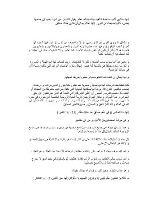 ‫نعلم‬ ‫لما‬ ‫بالنسبة‬ ‫كالغيب‬ ‫مدھشة‬ ‫أشياء‬ ‫ستكون‬ ‫إنھا‬
..
‫جسمھا‬ ‫إن‬ ‫يحبھا‬ ‫امرأة‬ ‫عن‬ ‫الشاعر‬ ‫يقول‬
‫النور‬ ‫من‬ ‫صيغت‬ ‫كأنھا‬ ‫يضيء‬
..
‫تكون‬ ‫أن‬ ‫يمكن‬ ‫أحالم‬ ‫إنھا‬
‫حقائق‬ ‫ھناك‬
.
‫النار‬ ‫عن‬ ‫القرآن‬ ‫يروي‬ ‫ما‬ ‫بالمثل‬ ‫و‬
..
‫نار‬ ‫من‬ ‫نعرف‬ ‫كما‬ ‫ال‬ ‫نار‬ ‫فھي‬
..
‫لھا‬ ‫شجرة‬ ‫فيھا‬ ‫تنبت‬ ‫نار‬
‫ثمر‬
)
‫الزقوم‬ ‫شجرة‬
..(
‫أھلھا‬ ‫يشربه‬ ‫حميم‬ ‫ماء‬ ‫فيھا‬ ‫و‬
..
‫يتحاورون‬ ‫و‬ ‫يتكلمون‬ ‫فيھا‬ ‫المعذبون‬ ‫و‬
‫إال‬ ‫و‬ ‫نعلمھا‬ ‫كما‬ ‫األجساد‬ ‫كيمياء‬ ‫نفس‬ ‫لھا‬ ‫تكون‬ ‫أن‬ ‫يمكن‬ ‫ال‬ ‫فأجسادھم‬
‫و‬ ‫لحظات‬ ‫في‬ ‫دخانا‬ ‫لتبخرت‬
‫كلمة‬ ‫يتبادلوا‬ ‫أن‬ ‫استطاعوا‬ ‫لما‬
.
‫كاألجساد‬ ‫ال‬ ‫لكن‬ ‫و‬ ‫أجسادا‬ ‫نبعث‬ ‫سوف‬ ‫أننا‬ ‫ھذا‬ ‫معنى‬ ‫و‬
..
‫الصورة‬ ‫و‬ ‫الھيئة‬ ‫ذات‬ ‫لھا‬ ‫كيانات‬ ‫ربما‬
‫غيب‬ ‫لنا‬ ‫بالنسبة‬ ‫ھي‬ ‫مختلفة‬ ‫مادة‬ ‫من‬ ‫لكن‬ ‫و‬
..
‫اآلن‬ ‫منھا‬ ‫نتكون‬ ‫التي‬ ‫الترابية‬ ‫األجساد‬ ‫تكون‬ ‫لن‬ ‫إنھا‬
‫األرضية‬ ‫حياتنا‬ ‫في‬
.
‫نجھلھا‬ ‫بطريقة‬ ‫معنويا‬ ‫و‬ ‫حسيا‬ ‫المتع‬ ‫تتضاعف‬ ‫أن‬ ‫يمكن‬ ‫لھذا‬ ‫و‬
.
‫درجات‬ ‫و‬ ‫مراتب‬ ‫الناس‬ ‫يتوزع‬ ‫كما‬ ‫و‬ ‫نعلم‬ ‫عما‬ ‫معنويا‬ ‫و‬ ‫حسيا‬ ‫العذاب‬ ‫درجات‬ ‫تتضاعف‬ ‫كما‬
‫لياقتھم‬ ‫بحسب‬
..
‫أو‬ ‫السعادة‬ ‫من‬ ‫حظوظا‬ ‫فيھا‬ ‫لمن‬ ‫تكفل‬ ‫التي‬ ‫الحياتية‬ ‫مواصفاتھا‬ ‫مرتبة‬ ‫لكل‬ ‫تكون‬
‫أن‬ ‫أتصور‬ ‫و‬ ،‫قدره‬ ‫حسب‬ ‫كل‬ ‫الشقاء‬
‫متع‬ ‫عن‬ ‫سيرتفعون‬ ‫الذين‬ ‫ھم‬ ‫الجنة‬ ‫في‬ ‫قدرا‬ ‫الناس‬ ‫أعلى‬
‫سدرة‬ ‫في‬ ‫جواره‬ ‫إلى‬ ‫الخالصة‬ ‫الروحية‬ ‫الحياة‬ ‫درجة‬ ‫الرحمن‬ ‫لھم‬ ‫يختار‬ ‫و‬ ‫الحواس‬ ‫جنة‬ ‫و‬ ‫الحواس‬
‫إلى‬ ‫النظر‬ ‫لذة‬ ‫إنما‬ ‫و‬ ‫عين‬ ‫حور‬ ‫لذة‬ ‫ال‬ ‫و‬ ‫شراب‬ ‫لذة‬ ‫ال‬ ‫و‬ ‫طعام‬ ‫لذة‬ ‫ھي‬ ‫اللذة‬ ‫تكون‬ ‫ال‬ ‫حيث‬ ،‫المنتھى‬
‫الحق‬ ‫تأمل‬ ‫لذة‬ ‫و‬ ‫كماله‬ ‫في‬ ‫ﷲ‬
‫المطلق‬ ‫الخير‬ ‫صورة‬ ‫و‬ ‫الجمال‬ ‫و‬
.
‫الجالس‬ ‫لذة‬ ‫إنھا‬
))
ٍ‫ر‬ِ‫د‬َ‫ت‬ْ‫ق‬‫ﱡ‬‫م‬ ٍ‫ك‬‫ي‬ِ‫ل‬َ‫م‬ َ‫د‬‫ن‬ِ‫ع‬ ٍ‫ق‬ْ‫د‬ِ‫ص‬ ِ‫د‬َ‫ع‬ْ‫ق‬َ‫م‬ ‫ي‬ِ‫ف‬
)
55
] (( (
‫القمر‬
[
‫مقامھم‬ ‫في‬ ‫من‬ ‫و‬ ‫األنبياء‬ ‫من‬ ‫المفضلين‬ ‫مرتبة‬ ‫ھي‬ ‫و‬
.
‫المتع‬ ‫حتى‬ ‫ارتفاعا‬ ‫مشرب‬ ‫و‬ ‫مأكل‬ ‫من‬ ‫الحسية‬ ‫المتع‬ ‫من‬ ‫الدرجات‬ ‫جميع‬ ‫على‬ ‫الجنة‬ ‫تشتمل‬ ‫ھكذا‬ ‫و‬
‫الروحي‬
‫رتبته‬ ‫له‬ ‫تؤھله‬ ‫ما‬ ‫منا‬ ‫كل‬ ‫ينال‬ ‫الخالصة‬ ‫ة‬
.
‫الخضار‬ ‫سوق‬ ‫ھي‬ ‫الجنة‬ ‫ال‬ ‫و‬ ‫نارنا‬ ‫ھي‬ ‫ليست‬ ‫النار‬ ‫أن‬ ‫على‬ ‫تدلنا‬ ‫داللة‬ ‫ذات‬ ‫كواشف‬ ‫آيات‬ ‫ھذه‬ ‫كل‬
‫اإلرھابي‬ ‫الباطش‬ ‫ھو‬ ‫ﷲ‬ ‫ال‬ ‫و‬
.
‫العادل‬ ‫ھو‬ ‫و‬ ‫العدل‬ ‫عين‬ ‫ھذا‬ ‫ألن‬ ،‫درجته‬ ‫و‬ ‫مقامه‬ ‫و‬ ‫رتبته‬ ‫على‬ ‫واحد‬ ‫كل‬ ‫يبعث‬ ‫سوف‬ ‫ﷲ‬ ‫إنما‬ ‫و‬
.
‫سو‬ ‫إنما‬ ‫و‬
‫مخرج‬ ‫ال‬ ‫أبدي‬ ‫تقييم‬ ‫في‬ ‫بالسقوط‬ ‫ثم‬ ،‫عظيما‬ ‫تفاوتا‬ ‫الرتب‬ ‫تفاوت‬ ‫من‬ ‫العذاب‬ ‫يتأتى‬ ‫ف‬
‫بصمتھا‬ ‫اإلصبع‬ ‫تلزم‬ ‫كما‬ ‫صاحبه‬ ‫يلزم‬ ‫منه‬
.
‫يقينا‬ ‫و‬ ‫عيانا‬ ‫نراه‬ ‫سوف‬ ‫أكيد‬ ‫جحيم‬ ‫و‬ ‫أكيد‬ ‫عذاب‬ ‫ھو‬ ‫و‬
:
))
ِ‫ن‬‫ي‬ِ‫ق‬َ‫ي‬ْ‫ال‬ َ‫م‬ْ‫ل‬ِ‫ع‬ َ‫ون‬ُ‫م‬َ‫ل‬ْ‫َع‬‫ت‬ ْ‫و‬َ‫ل‬ ‫ﱠ‬
‫ال‬َ‫ك‬
)
5
(
َ‫م‬‫ي‬ِ‫ح‬َ‫ج‬ْ‫ال‬ ‫ﱠ‬‫ن‬ُ‫و‬َ‫ر‬َ‫ت‬َ‫ل‬
)
6
(
َ‫َر‬‫ت‬َ‫ل‬ ‫ﱠ‬‫م‬ُ‫ث‬
ِ‫ن‬‫ي‬ِ‫ق‬َ‫ي‬ْ‫ال‬ َ‫ن‬ْ‫ي‬َ‫ع‬ ‫ا‬َ‫ھ‬‫ﱠ‬‫ن‬ُ‫و‬
)
7
] (( (
‫التكاثر‬
[
 