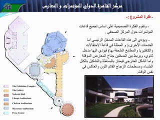 ‫المعارض‬‫و‬ ‫للمؤتمرات‬ ‫الدولي‬‫اهرة‬‫الق‬‫مركز‬
-
‫المشروع‬ ‫فكرة‬
:
-
-
‫ق‬ ‫تجميع‬ ‫اساس‬ ‫على‬ ‫التصميمية‬ ‫الفكرة‬ ‫وتقوم‬
‫اعات‬
‫الصحفي‬ ‫المركز‬ ‫حول‬ ‫المؤتمرات‬
.
-
‫اما‬ ‫الرئيسي‬ ‫المدخل‬ ‫القاعات‬ ‫هذه‬ ‫الى‬ ‫ويؤدي‬
‫األخرى‬ ‫الخدمات‬
(
‫االحتفاالت‬ ‫قاعة‬ ‫في‬ ‫الممثلة‬ ‫و‬
‫بها‬ ‫الملحقة‬ ‫والمطابخ‬ ‫والكافتيريا‬
)
‫م‬ ‫اليها‬ ‫فيؤدي‬
‫دخل‬
‫بين‬ ‫ويربط‬ ،‫ثانوي‬
‫المدخلين‬
‫المعارض‬ ‫جناح‬
‫المؤق‬
‫تة‬
‫والتشكيل‬ ‫بالبساطة‬ ‫فيمتاز‬ ‫الخارجي‬ ‫الشكل‬ ‫واما‬
‫بالكتل‬
‫ف‬ ‫والعاكس‬ ‫اللون‬ ‫القاتم‬ ‫الزجاج‬ ‫ومسطحات‬ ‫الملساء‬
‫ي‬
‫الوقت‬ ‫نفس‬
.
The Exhibition Complex
The Gallery
Cheops Auditorium
Mycernos Auditorium
Chefren Auditorium
Nefertiti Hall
Press Center
 
