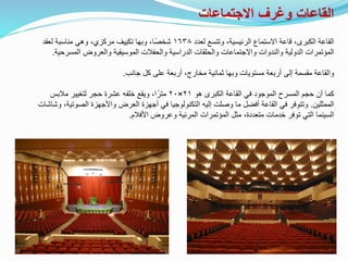 ‫االجتماعات‬ ‫وغرف‬ ‫القاعات‬
‫االستماع‬ ‫قاعة‬ ،‫الكبرى‬ ‫القاعة‬
،‫الرئيسية‬
‫لعدد‬ ‫وتتسع‬
١٦٣٨
‫لعقد‬ ‫مناسبة‬ ‫وهي‬ ،‫مركزي‬ ‫تكييف‬ ‫وبها‬ ،‫ًا‬‫ص‬‫شخ‬
‫المسرح‬ ‫والعروض‬ ‫الموسيقية‬ ‫والحفالت‬ ‫الدراسية‬ ‫والحلقات‬ ‫واالجتماعات‬ ‫والندوات‬ ‫الدولية‬ ‫المؤتمرات‬
‫ية‬
.
‫جانب‬ ‫كل‬ ‫على‬ ‫أربعة‬ ،‫مخارج‬ ‫ثمانية‬ ‫وبها‬ ‫مستويات‬ ‫أربعة‬ ‫إلى‬ ‫مقسمة‬ ‫والقاعة‬
.
‫هو‬ ‫الكبرى‬ ‫القاعة‬ ‫في‬ ‫الموجود‬ ‫المسرح‬ ‫حجم‬ ‫أن‬ ‫كما‬
٢١
×
٢٠
‫مالبس‬ ‫لتغيير‬ ‫حجر‬ ‫عشرة‬ ‫خلفه‬ ‫ويقع‬ ،‫ا‬ً‫متر‬
‫الممثلين‬
.
‫الصوت‬ ‫واألجهزة‬ ‫العرض‬ ‫أجهزة‬ ‫في‬ ‫التكنولوجيا‬ ‫إليه‬ ‫وصلت‬ ‫ما‬ ‫أفضل‬ ‫القاعة‬ ‫في‬ ‫وتتوفر‬
‫وشاشات‬ ،‫ية‬
‫األفالم‬ ‫وعروض‬ ‫المرئية‬ ‫المؤتمرات‬ ‫مثل‬ ،‫متعددة‬ ‫خدمات‬ ‫توفر‬ ‫التي‬ ‫السينما‬
.
 