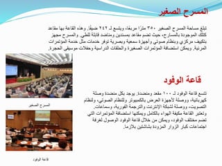 ‫الصغير‬ ‫المسرح‬
‫الصغير‬ ‫المسرح‬ ‫مساحة‬ ‫تبلغ‬
٣٥٠
‫لـ‬ ‫ويتسع‬ ،‫ًا‬‫ع‬‫مرب‬ ‫ا‬ً‫متر‬
٢٤٢
‫ا‬ً‫ف‬‫ضي‬
.
‫مقاعد‬ ‫بها‬ ‫القاعة‬ ‫وهذه‬
‫للطي‬ ‫قابلة‬ ‫ومناضد‬ ‫بمسندين‬ ‫مقاعد‬ ‫تضم‬ ‫حيث‬ ،‫بالمسارح‬ ‫الموجودة‬ ‫كتلك‬
.
‫م‬ ‫والمسرح‬
‫جهز‬
‫المؤت‬ ‫خدمة‬ ‫مثل‬ ‫خدمات‬ ‫توفر‬ ‫وبصرية‬ ‫سمعية‬ ‫وأجهزة‬ ‫صوتي‬ ‫وبنظام‬ ‫مركزي‬ ‫بتكييف‬
‫مرات‬
‫المرئية‬
.
‫موسيقى‬ ‫وحفالت‬ ‫الدراسية‬ ‫والحلقات‬ ‫الصغيرة‬ ‫المؤتمرات‬ ‫استضافة‬ ‫ويمكن‬
‫الحجرة‬
.
‫الصغير‬ ‫المسرح‬
‫الوفود‬ ‫قاعة‬
‫لـ‬ ‫الوفود‬ ‫قاعة‬ ‫تتسع‬
١٠٠
‫ومنضدة‬ ‫مقعد‬
.
‫وصلة‬ ‫منضدة‬ ‫بكل‬ ‫يوجد‬
‫الصوتي‬ ‫وللنظام‬ ‫بالكمبيوتر‬ ‫العرض‬ ‫ألجهزة‬ ‫ووصلة‬ ،‫كهربائية‬
‫ولنظام‬ ،
‫وسماع‬ ،‫الفورية‬ ‫والترجمة‬ ‫اإلنترنت‬ ‫لشبكة‬ ‫ووصلة‬ ،‫التصويت‬
‫ات‬
.
‫المؤتم‬ ‫استضافة‬ ‫ويمكنها‬ ‫بالكامل‬ ‫الهواء‬ ‫مكيفة‬ ‫القاعة‬ ‫وتعتبر‬
‫التي‬ ‫رات‬
‫لغرف‬ ‫الوصول‬ ‫الوفود‬ ‫قاعة‬ ‫خالل‬ ‫من‬ ‫ويمكن‬ ،‫الوفود‬ ‫مختلف‬ ‫تضم‬
‫ة‬
‫بالزما‬ ‫بشاشتين‬ ‫المزودة‬ ‫الزوار‬ ‫كبار‬ ‫اجتماعات‬
.
‫الوفود‬ ‫قاعة‬
 