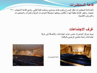 ‫المحاضرات‬ ‫قاعة‬
‫للطي‬ ‫قابلة‬ ‫ومناضد‬ ‫بمسندين‬ ‫مقاعد‬ ‫وتضم‬ ‫المسرح‬ ‫شكل‬ ‫المحاضرات‬ ‫قاعة‬ ‫تأخذ‬
.
‫الس‬ ‫القاعة‬ ‫وتتسع‬
‫تيعاب‬
٢٧٠
‫ًا‬‫ص‬‫شخ‬
.
‫والمح‬ ‫والندوات‬ ‫الدولية‬ ‫المؤتمرات‬ ‫استضافة‬ ‫ويمكنها‬ ‫بالكامل‬ ‫الهواء‬ ‫مكيفة‬ ‫القاعة‬ ‫وتعتبر‬
‫اضرات‬
‫التقديمية‬ ‫والعروض‬
.
‫االجتماعات‬ ‫غرف‬
‫المحاضرات‬ ‫قاعة‬
‫غرفة‬ ‫إلى‬ ‫باإلضافة‬ ،‫اجتماعات‬ ‫غرف‬ ‫خمس‬ ‫المؤتمرات‬ ‫بمركز‬ ‫يوجد‬
‫بالمكتبة‬ ‫الرئيسي‬ ‫بالمبنى‬ ‫واحدة‬ ‫اجتماعات‬
.
 