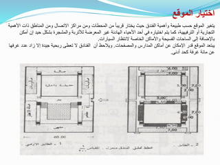 ‫الموقع‬ ‫اختيار‬
‫ذ‬ ‫المناطق‬ ‫ومن‬ ‫االتصال‬ ‫مراكز‬ ‫ومن‬ ‫المحطات‬ ‫من‬ ً‫ا‬‫قريب‬ ‫يختار‬ ‫حيث‬ ‫الفندق‬ ‫وأهمية‬ ‫طبيعة‬ ‫حسب‬ ‫الموقع‬ ‫يتغير‬
‫األهمية‬ ‫ات‬
‫حيد‬ ‫بشكل‬ ‫والمشجرة‬ ‫لألتربة‬ ‫المعرضة‬ ‫غير‬ ‫الهادئة‬ ‫األحياء‬ ‫أحد‬ ‫في‬ ‫اختياره‬ ‫يتم‬ ‫كما‬ ،‫الترفيهية‬ ‫أو‬ ‫التجارية‬
‫أمكن‬ ‫إن‬
‫السيارات‬ ‫النتظار‬ ‫الخاصة‬ ‫واألماكن‬ ‫الفسيحة‬ ‫الساحات‬ ‫إلى‬ ‫باإلضافة‬
.
‫والمصفحات‬ ‫المدارس‬ ‫أماكن‬ ‫عن‬ ‫اإلمكان‬ ‫قدر‬ ‫الموقع‬ ‫يبتعد‬
.
‫أن‬ ‫ويالحظ‬
‫عدد‬ ‫زاد‬ ‫إال‬ ‫جيدة‬ ‫ربحية‬ ‫تعطى‬ ‫ال‬ ‫الفنادق‬
‫غرفها‬
‫أدنى‬ ‫كحد‬ ‫غرفة‬ ‫مائة‬ ‫عن‬
.
 