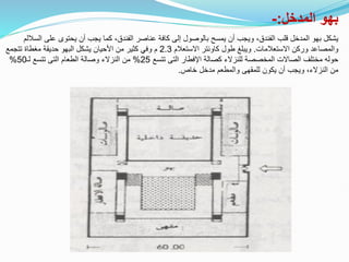 ‫المدخل‬ ‫بهو‬
:
-
‫على‬ ‫يحتوى‬ ‫أن‬ ‫يجب‬ ‫كما‬ ،‫الفندق‬ ‫عناصر‬ ‫كافة‬ ‫إلى‬ ‫بالوصول‬ ‫يمسح‬ ‫أن‬ ‫ويجب‬ ،‫الفندق‬ ‫قلب‬ ‫المدخل‬ ‫بهو‬ ‫يشكل‬
‫الساللم‬
‫االستعالمات‬ ‫وركن‬ ‫والمصاعد‬
.
‫االستعالم‬ ‫كاونتر‬ ‫طول‬ ‫ويبلغ‬
2.3
‫وفي‬ ‫م‬
‫تتجمع‬ ‫مغطاة‬ ‫حديقة‬ ‫البهو‬ ‫يشكل‬ ‫األحيان‬ ‫من‬ ‫كثير‬
‫تتسع‬ ‫التى‬ ‫اإلفطار‬ ‫كصالة‬ ‫للنزالء‬ ‫المخصصة‬ ‫الصاالت‬ ‫مختلف‬ ‫حوله‬
25
%
‫لـ‬ ‫تتسع‬ ‫التى‬ ‫الطعام‬ ‫وصالة‬ ‫النزالء‬ ‫من‬
50
%
‫خاص‬ ‫مدخل‬ ‫والمطعم‬ ‫للمقهى‬ ‫يكون‬ ‫أن‬ ‫ويجب‬ ،‫النزالء‬ ‫من‬
.
 