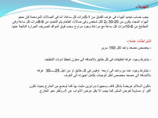 ‫التهوية‬
:
-
‫من‬ ‫الفندق‬ ‫غرف‬ ‫فى‬ ‫الهواء‬ ‫تجديد‬ ‫حساب‬ ‫يجب‬
1
-
5
‫حجم‬ ‫فإن‬ ‫المزدحمة‬ ‫الصاالت‬ ‫فى‬ ‫أما‬ ،‫ساعة‬ ‫كل‬ ‫مرات‬
‫من‬ ‫يكون‬ ‫المجدد‬ ‫الهواء‬
20
-
30
‫م‬
2
‫من‬ ‫التجديد‬ ‫يتم‬ ‫الطعام‬ ‫صاالت‬ ‫وفى‬ ‫شخص‬ ‫لكل‬
6
-
8
‫وفى‬ ‫ساعة‬ ‫كل‬ ‫مرات‬
‫من‬ ‫المطابخ‬
6
-
10
‫عنها‬ ‫الناتجة‬ ‫الحرارة‬ ‫لتصريف‬ ‫المواقد‬ ‫فوق‬ ‫سحب‬ ‫مراوح‬ ‫وجود‬ ‫مراعاة‬ ‫مع‬ ‫ساعة‬ ‫كل‬ ‫مرات‬
.
‫عامه‬ ‫اشتراطات‬
:
-
-
‫لكل‬ ‫واحد‬ ‫مصعد‬ ‫يخصص‬
150
‫سرير‬
-
‫التنظيف‬ ‫ادوات‬ ‫لحفظ‬ ‫مخزن‬ ‫الى‬ ‫باالضافه‬ ‫طابق‬ ‫كل‬ ‫فى‬ ‫تنظيفات‬ ‫غرفه‬ ‫وجود‬ ‫يشترط‬
-
‫اجل‬ ‫من‬ ‫او‬ ‫طابق‬ ‫كل‬ ‫فى‬ ‫اوفيس‬ ‫اربعه‬ ‫الى‬ ‫واحد‬ ‫من‬ ‫عدد‬ ‫وجود‬ ‫يشترط‬
25
‫ــــــ‬
30
‫غرفه‬
‫الغرف‬ ‫الى‬ ‫اجهزته‬ ‫بكامل‬ ‫الوجبات‬ ‫لنقل‬ ‫مخصص‬ ‫مصعد‬ ‫الى‬ ‫باالضافه‬
-
‫تكون‬
‫عريضة‬ ‫الساللم‬
‫بشكل‬
‫ب‬ ‫الخارج‬ ‫من‬ ‫توضع‬ ‫كما‬ ‫بها‬ ‫مثبت‬ ‫بدرابزين‬ ‫ومجهزة‬ ‫كاف‬
‫تكون‬ ‫حيث‬
‫السلم‬ ‫لعرض‬ ‫مساوية‬ ‫أو‬ ‫أكبر‬
.
‫عن‬ ‫األبواب‬ ‫عرض‬ ‫يقل‬ ‫اال‬ ‫يجب‬ ‫كما‬
1
‫الخارج‬ ‫نحو‬ ‫وتفتر‬ ‫م‬
.
 