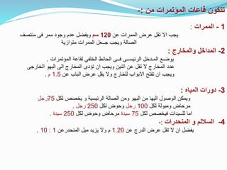 ‫من‬ ‫المؤتمرات‬ ‫قاعات‬ ‫تتكون‬
:
-
1
-
‫الممرات‬
:
‫اال‬ ‫يجب‬
‫ت‬
‫عن‬ ‫الممرات‬ ‫عرض‬ ‫قل‬
120
‫سم‬
‫وجود‬ ‫عدم‬ ‫ويفضل‬
‫منتصف‬ ‫فى‬ ‫ممر‬
‫ا‬
‫لصالة‬
‫الممرات‬ ‫جــعل‬ ‫ويجب‬
‫متوازية‬
2
-
‫والمخارج‬ ‫المداخل‬
:
‫يوضـع‬
‫المـدخل‬
‫المؤتمرات‬ ‫لقاعة‬ ‫الخلفي‬ ‫الحائط‬ ‫فــى‬ ‫الرئيســى‬
.
‫الخارجى‬ ‫البهو‬ ‫الى‬ ‫المخارج‬ ‫تؤدى‬ ‫ان‬ ‫ويجب‬ ‫اثنين‬ ‫عن‬ ‫تقل‬ ‫ال‬ ‫المخارج‬ ‫عدد‬
‫تفتح‬ ‫ان‬ ‫ويجب‬
‫عن‬ ‫الباب‬ ‫عرض‬ ‫يقل‬ ‫وال‬ ‫للخارج‬ ‫االبواب‬
1.5
‫م‬
.
3
-
‫المياه‬ ‫دورات‬
:
‫لكل‬ ‫يخصص‬ ‫و‬ ‫الرئيسية‬ ‫الصالة‬ ‫ومن‬ ‫البهو‬ ‫من‬ ‫اليها‬ ‫الوصول‬ ‫ويمكن‬
75
‫رجل‬
‫م‬
‫لكل‬ ‫ومبولة‬ ‫رحاض‬
100
‫رجل‬
‫لكل‬ ‫وحوض‬
250
‫رجل‬
.
‫لكل‬ ‫فيخصص‬ ‫للسيدات‬ ‫اما‬
75
‫سيدة‬
‫لكل‬ ‫وحوض‬ ‫مرحاض‬
250
‫سيدة‬
.
4
-
‫المنحدرات‬ ‫و‬ ‫الساللم‬
:
-
‫عن‬ ‫الدرج‬ ‫عرض‬ ‫تقل‬ ‫ال‬ ‫ان‬ ‫يفضل‬
1.20
‫المنحدرعن‬ ‫ميل‬ ‫يزيد‬ ‫وال‬ ‫م‬
1
:
10
.
 