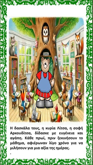 Η δασκάλα τους, η κυρία Λίτσα, η σοφή
Αρκουδίτσα, δίδασκε με ευγένεια και
αγάπη. Κάθε πρωί, πριν ξεκινήσουν το
μάθημα, αφι...
