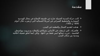 ‫مقدمة‬

‫الهندسة‬ ‫مجال‬ ‫في‬ ‫اإلصالح‬ ‫فلسفة‬ ‫عن‬ ‫عبارة‬ ‫الجميلة‬ ‫المدينة‬ ‫*ة‬
‫ك‬‫حر‬ ‫كانت‬
‫أعوام‬ ‫خالل‬ ‫ازدهرت‬ ‫التي‬ ‫الشمالية‬ ‫أمريكا‬ ‫في‬ ‫العمراني‬ ‫والتخطيط‬ ‫المعمارية‬
1890
‫و‬
1900
.

‫هدف‬
‫ت‬
‫ل‬
.‫المدن‬ ‫في‬ ‫والعظمة‬ ‫الجمال‬ ‫تقديم‬

‫وواشنطن‬ ‫وديترويت‬ ‫وكليفالند‬ ‫بشيكاغو‬ ‫األساس‬ ‫في‬ ‫ارتبطت‬ ‫التي‬ ، ‫فالحركة‬
‫أخالقية‬ ‫فضيلة‬ ‫لخلق‬ ‫أيضا‬ ‫ولكن‬ ، ‫أجلها‬ ‫من‬ ‫فقط‬ ‫ليس‬ ‫جمالها‬ ‫عززت‬ ، ‫*اصمة‬
‫ع‬‫ال‬
.‫المدن‬ ‫سكان‬ ‫بين‬ ‫ومدنية‬
 