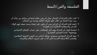 /
‫النمط‬ ‫والفن‬ ‫الفلسفة‬

‫أن‬ ‫شأنه‬ ‫من‬ ‫متناغم‬ ‫اجتماعي‬ ‫نظام‬ ‫يعزز‬ ‫أن‬ ‫يمكن‬ ‫الجمال‬ ‫أن‬ ‫الحركة‬ ‫فكرة‬ ‫كانت‬
.‫السكان‬ ‫بين‬ ‫ومدنية‬ ‫أخالقية‬ ‫فضيلة‬ ‫حلق‬ ‫خالل‬ ‫من‬ ‫الحياة‬ ‫جودة‬ ‫يزيد‬

‫الوالء‬ ‫تلهم‬ ‫جميلة‬ ‫مدينة‬ ‫إنشاء‬ ‫على‬ ‫يكون‬ ‫أن‬ ‫يجب‬ ‫التركيز‬ ‫أن‬ ‫*ة‬
‫ك‬‫الحر‬ ‫قادة‬ ‫اعتقد‬
.‫الفقراء‬ ‫لدى‬ ‫األخالقية‬ ‫واالستقامة‬ ‫المدني‬

‫االجتماعي‬ ‫اإلصالح‬ ‫حساب‬ ‫على‬ ‫الجماليات‬ ‫ألمر‬ ‫تهتم‬ ‫الحركة‬ ‫بأن‬ ‫النقاد‬ ‫انتقدها‬
." "
‫المعماري‬ ‫التصميم‬ ‫عبادة‬ ‫ووصفوها‬

‫*اصرة‬
‫ع‬‫الم‬ ‫الجميلة‬ ‫الفنون‬ ‫من‬ ‫أساس‬ ‫بشكل‬ ‫مستوحى‬ ‫المعماري‬ ‫الحركة‬ ‫نمط‬
.‫والكرامة‬ ‫النظام‬ ‫ضرورة‬ ‫على‬ ‫أكدت‬ ‫التي‬ ‫الجديدة‬ ‫الكالسيكية‬ ‫والمباني‬
 