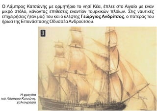 Ο Λάμπρος Κατσώνης με ορμητήριο το νησί Κέα, έπλεε στο Αιγαίο με έναν
μικρό στόλο, κάνοντας επιθέσεις εναντίον τουρκικών πλοίων. Στις ναυτικές
επιχειρήσεις ήταν μαζί του και ο κλέφτης Γεώργιος Ανδρίτσος, ο πατέρας του
ήρωα της Επανάστασης ΟδυσσέαΑνδρούτσου.
Η φρεγάτα
του Λάμπρου Κατσώνη,
χαλκογραφία
 