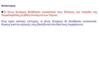 Απάντηση
lΟι ξένες δυνάμεις βοήθησαν ουσιαστικά τους Έλληνες την περίοδο της
Τουρκοκρατίας με βάση τα κείμενα των πηγών;
Ενώ είχαν κάποιες επιτυχίες, οι ξένες δυνάμεις δε βοήθησαν ουσιαστικά.
Κυρίως γιατί οι ενέργειές τους βασίζονταν στα δικά τους συμφέροντα.
 