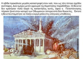 Η οβίδα προκάλεσε μεγάλη καταστροφή στον ναό, που ως τότε έστεκε σχεδόν
ανέπαφος.Δύο ημέρες μετά η φρουρά τηςΑκρόπολης παραδόθηκε. Οι Βενετοί
δεν κράτησαν πολύ καιρό τις κατακτήσεις αυτές, αφού η Πελοπόννησος
πέρασε ξανά στην κατοχή των Οθωμανών ύστερα από δύο δεκαετίες. Έκτοτε
η Βενετία σταμάτησε να παίζει ενεργό ρόλο στις ελληνικές υποθέσεις.
https://x.com
/niknanos
 