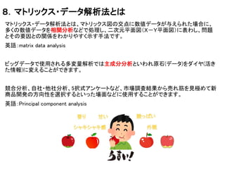 ８．マトリックス・データ解析法とは
マトリックス・データ解析法とは、マトリックス図の交点に数値データが与えられた場合に、
多くの数値データを相関分析などで処理し、二次元平面図（Ｘ－Ｙ平面図）に表わし、問題
とその要因との関係をわかりやすく示す手法です。
英語：matrix data analysis
ビッグデータで使用される多変量解析では主成分分析といわれ原石(データ)をダイヤ(活き
た情報)に変えることができます。
競合分析、自社・他社分析、5択式アンケートなど、市場調査結果から売れ筋を見極めて新
商品開発の方向性を選択するといった場面などに使用することができます。
英語：Principal component analysis
 