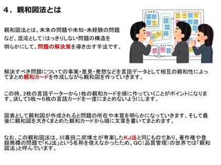 ４．親和図法とは
親和図法とは、未来の問題や未知・未経験の問題
など、混沌として（はっきりしない問題の構造を
明らかにして、問題の解決策を導き出す手法です。
解決すべき問題についての事実・意見・発想などを言語データとして相互の親和性によっ
てまとめ親和カードを作成しながら親和図を作っていきます。
この時、2枚の言語データーから1枚の親和カードを順に作っていくことがポイントになりま
す、決して5枚～６枚の言語カードを一度にまとめないようにします。
図表として親和図が作成されると問題の所在や本質を明らかになっていきます、そして最
後に親和図を大きくまとめた親和カードから順に文章を書いてまとめます。
なお、この親和図法は、川喜田二郎博士が考案したＫＪ法と同じものであり、著作権や登
録商標の問題で「KJ法」という名称を使えなかったため、ＱＣ（品質管理）の世界では「親和
図法」と呼んでいます。
 