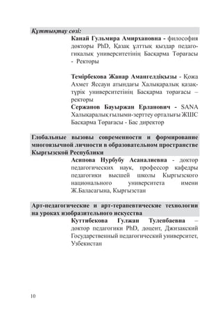 10
Құттықтау сөзі:
Канай Гульмира Амирхановна - философия
докторы PhD, Қазақ ұлттық қыздар педаго­
гикалық университетінің Басқарма Төрағасы
- Ректоры
Темірбекова Жанар Амангелдіқызы - Қожа
Ахмет Яссауи атындағы Халықаралық қазақ-
түрік университетінің Басқарма төрағасы –
ректоры
Сержанов Бауыржан Ерланович - SANA
Халықаралық ғылыми-зерттеу орталығы ЖШС
Басқарма Төрағасы - Бас директор
Глобальные вызовы современности и формирование
многоязычной личности в образовательном пространстве
Кыргызской Республики
Асипова Нурбубу Асаналиевна - доктор
педагогических наук, профессор кафедры
педагогики высшей школы Кыргызского
национального университета имени
Ж.Баласагына, Кыргызстан
Арт-педагогические и арт-терапевтические технологии
на уроках изобразительного искусства
Куттибекова Гулжан Тулепбаевна –
доктор педагогики PhD, доцент, Джизакский
Государственный педагогический университет,
Узбекистан
 