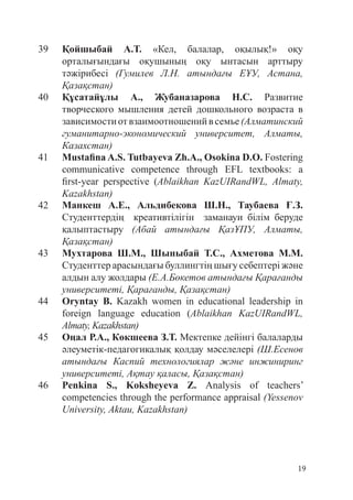 19
39 Қойшыбай А.Т. «Кел, балалар, оқылық!» оқу
орталығындағы оқушының оқу ынтасын арттыру
тәжірибесі (Гумилев Л.Н. атындағы ЕҰУ, Астана,
Қазақстан)
40 Құсатайұлы А., Жубаназарова Н.C. Развитие
творческого мышления детей дошкольного возраста в
зави­
симостиотвзаимоотношенийвсемье(Алматинский
гуманитарно-экономический университет, Алматы,
Казахстан)
41 Mustafina A.S. Tutbayeva Zh.A., Osokina D.O. Fostering
communicative competence through EFL textbooks: a
first-year perspective (Ablaikhan KazUIRandWL, Almaty,
Kazakhstan)
42 Манкеш А.Е., Альдибекова Ш.Н., Таубаева Ғ.З.
Студенттердің креативтілігін заманауи білім беруде
қалыптастыру (Абай атындағы ҚазҰПУ, Алматы,
Қазақстан)
43 Мухтарова Ш.М., Шыныбай Т.С., Ахметова М.М.
Студенттер арасындағы буллингтің шығу себептері және
алдын алу жолдары (Е.А.Бөкетов атындағы Қарағанды
университеті, Қарағанды, Қазақстан)
44 Oryntay B. Kazakh women in educational leadership in
foreign language education (Ablaikhan KazUIRandWL,
Almaty, Kazakhstan)
45 Оңал Р.A., Көкшеева З.Т. Мектепке дейінгі балаларды
әлеуметік-педагогикалық қолдау мәселелері (Ш.Есенов
атындағы Каспий технологиялар және инжиниринг
университеті, Ақтау қаласы, Қазақстан)
46 Penkina S., Koksheyeva Z. Analysis of teachers’
competencies through the performance appraisal (Yessenov
University, Aktau, Kazakhstan)
 