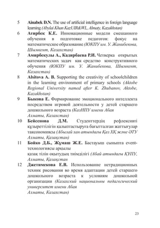 23
5 Ainabek D.N. The use of artificial intelligence in foreign language
learning(AbylaiKhanKazUIR&WL,Almaty,Kazakhstan)
6 Атирбек К.Е. Инновационные модели смешанного
обучения в подготовке педагогов: фокус на
математическое образование (ЮКПУ им. У. Жанибекова,
Шымкент, Казахстан)
7 Амирбекулы А., Кадирбаева Р.И. Четверка открытых
математических задач как средство конструктивного
обучения (ЮКПУ им. У. Жанибекова, Шымкент,
Казахстан)
8 Alsitova A. B. Supporting the creativity of schoolchildren
in the learning environment of primary schools (Aktobe
Regional University named after K. Zhubanov, Aktobe,
Kazakhstan)
9 Быкова Е. Формирование эмоционального интеллекта
посредством игровой деятельности у детей старшего
дошкольного возраста (КазНПУ имени Абая
Алматы, Казахстан)
10 Бейсенова Д.М. Студенттердің рефлексивті
құзыреттілігін қалыптастыруға бағытталған жаттығулар
таксономиясы (Абылай хан атындағы Қаз ХҚ және ӘТУ
Алматы, Қазақстан)
11 Бойко Д.Б., Жұмаш Ж.Е. Бастауыш сыныпта event-
технологиясы арқылы
қазақ тілін оқытудың тиімділігі (Абай атындағы ҚҰПУ,
Алматы, Қазақстан
12 Джетимекова Е.В. Использование нетрадиционных
техник рисования во время адаптации детей старшего
дошкольного возраста к условиям дошкольной
организации (Казахский национальны педагогический
университет имени Абая
Алматы, Казахстан)
 