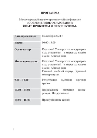 2
ПРОГРАММА
Международной научно-практической конференции
«CОВРЕМЕННОЕ ОБРАЗОВАНИЕ:
ОПЫТ, ПРОБЛЕМЫ И ПЕРСПЕКТИВЫ»
__________________________________________________
Дата проведения 16 октября 2024 г.
Время 10.00-13.00
Организатор Казахский Университет международ­
ных отношений и мировых языков
имени Абылай хана
Место проведения: Казахский Университет международ­
ных отношений и мировых языков
имени Абылай хана
Главный учебный корпус, Красный
конференц зал
9.00 – 10.00 Регистрация, выставка научных
трудов
10.00 – 13:00 Официальное открытие конфе­
ренции. Поздравления
14:00 – 16:00 Прослушивание секции
 