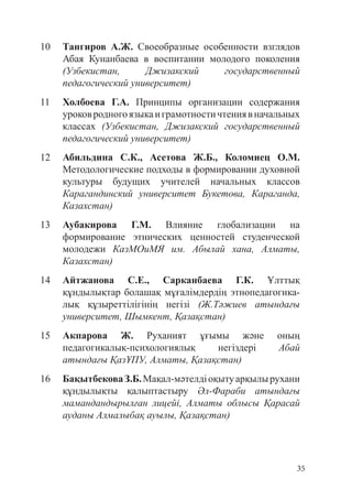 35
10 Тангиров А.Ж. Своеобразные особенности взглядов
Абая Кунанбаева в воспитании молодого поколения
(Узбекистан, Джизакский государственный
педагогический университет)
11 Холбоева Г.А. Принципы организации содержания
уроковродногоязыкаиграмотностичтениявначальных
классах (Узбекистан, Джизакский государственный
педагогический университет)
12 Абильдина С.К., Асетова Ж.Б., Коломиец О.М.
Методологические подходы в формировании духовной
культуры будущих учителей начальных классов
Карагандинский университет Букетова, Караганда,
Казахстан)
13 Аубакирова Г.М. Влияние глобализации на
формирование этнических ценностей студенческой
молодежи КазМОиМЯ им. Абылай хана, Алматы,
Казахстан)
14 Айтжанова С.Е., Сарканбаева Г.К. Ұлттық
құндылықтар болашақ мұғалімдердің этнопедагогика­
лық құзыреттілігінің негізі (Ж.Тәжиев атындағы
университет, Шымкент, Қазақстан)
15 Акпарова Ж. Руханият ұғымы және оның
педагогикалық-психологиялық негіздері Абай
атындағы ҚазҰПУ, Алматы, Қазақстан)
16 БақытбековаЗ.Б.Мақал-мәтелдіоқытуарқылырухани
құндылықты қалыптастыру Әл-Фараби атындағы
мамандандырылған лицейі, Алматы облысы Қарасай
ауданы Алмалыбақ ауылы, Қазақстан)
 