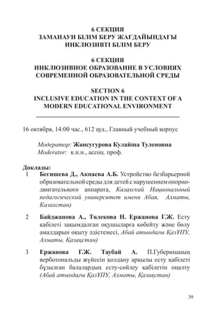 39
6 СЕКЦИЯ
ЗАМАНАУИ БІЛІМ БЕРУ ЖАҒДАЙЫНДАҒЫ
ИНКЛЮЗИВТІ БІЛІМ БЕРУ
6 СЕКЦИЯ
ИНКЛЮЗИВНОЕ ОБРАЗОВАНИЕ В УСЛОВИЯХ
СОВРЕМЕННОЙ ОБРАЗОВАТЕЛЬНОЙ СРЕДЫ
SECTION 6
INCLUSIVE EDUCATION IN THE CONTEXT OF A
MODERN EDUCATIONAL ENVIRONMENT
_____________________________________________
16 октября, 14:00 час., 612 ауд., Главный учебный корпус
Модератор: Жансугурова Кулайша Туленовна
Moderator: к.п.н., ассоц. проф.
Доклады:
1 Бегишева Д., Акпаева А.Б. Устройство безбарьерной
образовательнойсредыдлядетейснарушениемопорно-
двигательного аппарата, Казахский Национальный
педагогический университет имени Абая, Алматы,
Казахстан)
2 Байджанова А., Төлекова Н. Ержанова Г.Ж. Есту
қабілеті зақымдалған оқушыларға көбейту жəне бөлу
амалдарын оқыту əдістемесі, Абай атындағы ҚазҰПУ,
Алматы, Қазақстан)
3 Ержанова Г.Ж. Таубай А. П.Губеринаның
верботональды жүйесін қолдану арқылы есту қабілеті
бұзылған балалардың есту-сөйлеу қабілетін оңалту
(Абай атындағы ҚазҰПУ, Алматы, Қазақстан)
 