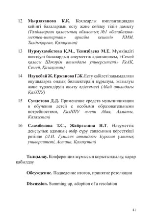 41
12 Мырзаханова К.К. Кохлеарлы имплантациядан
кейінгі балалардың есту және сөйлеу тілін дамыту
(Талдықорған қаласының облыстық №1 «балабақша-
мектеп-интернат» арнайы кешені» КММ,
Талдықорған, Қазақстан)
13 Нурмухамбетова Қ.М., Тенизбаева М.Е. Мүмкіндігі
шектеулі балалардың әлеуметтік адаптациясы, «Семей
қаласы Шәкәрім атындағы университеті» КеАҚ,
Семей, Қазақстан)
14 НаукебайЖ.ЕржановаГ.Ж.Естуқабілетізақымдалған
оқушыларға ондық бөлшектердің кұрылуы, жазылуы
және түрлендіруін окыту әдістемесі (Абай атындағы
ҚазҰПУ)
15 Сундетова Д.Д. Применение средств мультипликации
в обучении детей с особыми образовательными
потребностями, КазНПУ имени Абая, Алматы,
Казахстан)
16 Сламбекова Т.С., Жайргазина Н.Т. Әлеуметтік
денсаулық адамның өмір сүру сапасының көрсеткіші
ретінде (Л.Н. Гумилев атындағы Еуразия ұлттық
университеті, Астана, Қазақстан)
Талқылау. Конференция жұмысын қорытындылау, қарар
қабылдау
Обсуждение. Подведение итогов, принятие резолюции
Discussion. Summing up, adoption of a resolution
 