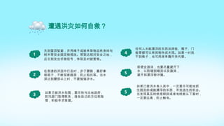 遭遇洪灾如何自救？
1
先到屋顶暂避，并用绳子或被单等物品将身体与
树木等安全固定物相连。等到达相对安全之地，
应立刻发出求救信号，争取及时被营救。
在急速的洪流中行走时，步子要稳，最好拿
根棍子，不断探查路面，防止陷坑等。当水
深达到腰部以上时，不要勉强涉水。
2
如果已被洪水包围，要尽快与当地政府、
防汛部门取得联系，报告自己的方位和险
情，积极寻求救援。
3
即使会游泳，也要尽量避开下
水，以防碰到暗流以及漩涡，
避开和漂浮物冲撞。
5
如果已被洪水卷入其中，一定要尽可能地抓
住固定的或能漂浮的东西，寻找逃生的机会。
当发现高压线铁塔倾斜或者电线断头下垂时，
一定要远离，防止触电。
5
任何入水能漂浮的东西如床板、箱子、门
板等都可以将其制作成木筏。如果一时找
不到绳子，也可用床单撕开来代替。
4
 