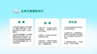 崩 塌
● 夏汛时节，在选择去山区峡
谷郊游时，一定要事先收听当
地天气预报。
● 雨季时，切忌前往有危岩等
崩塌危险的地段。
● 旅行途中，不能在凹形陡坡、
危岩突出的地方避雨、休息和
穿行，不能攀登危岩。
泥石流
● 切忌在沟道处或沟内的低平
处团队集中宿营。
● 如遇泥石流，在最短最安全
的路径向沟谷两侧山坡或高地
跑，切忌顺着泥石流前进方向
奔跑。
● 不要停留在坡度大，土层厚
的凹处；不要上树躲避。
自然灾害避险知识
海 啸
● 感觉强烈地震或长时间的震动
时，需要立即离开海岸，快速
到高地等安全处避难，全团尽
量集中。
● 如果收到海啸警报，没有感觉
到震动也要立即离开海岸，快
速到高地等安全处避难。通过
当地向导或媒体随时掌握信息，
在没有解除海啸警报之前，切
勿靠近海岸。
 