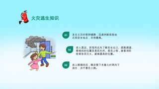 火灾逃生知识
发生火灾时保持镇静，迅速判断危险地
点和安全地点，尽快撤离。
01
进入酒店、宾馆所应先了解安全出口、疏散通道、
楼梯间的位置及是否关闭、是否上锁，查看消防
栓等各项灭火、避难器具的位置。
02
进入楼梯间后，确定楼下未着火时再向下
逃生，决不要往上跑。
03
 