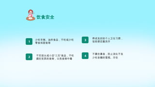 饮食安全
少吃辛辣、油炸食品，不吃或少吃
零食和甜食等
1
不买街头或小店“三无”食品，不吃
腐烂变质的食物，以免食物中毒
2
养成良好的个人卫生习惯，
饭前便后勤洗手
3
不暴饮暴食，防止消化不良
少吃含糖的雪糕、冷饮
4
 