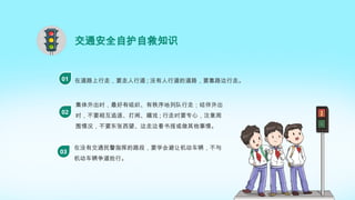 交通安全自护自救知识
在道路上行走，要走人行道 ; 没有人行道的道路，要靠路边行走。
01
集体外出时，最好有组织、有秩序地列队行走；结伴外出
时，不要相互追逐、打闹、嬉戏 ; 行走时要专心，注意周
围情况，不要东张西望、边走边看书报或做其他事情。
02
在没有交通民警指挥的路段，要学会避让机动车辆，不与
机动车辆争道抢行。
03
 