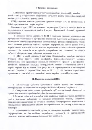 І. Загальні положення
1. Навчально-практичний центр сучасних швейних технологій і дизайну
(далі - НПЦ) є структурним підрозділом Луцького центру професійно-технічної
освіти (далі - Луцького центру ПТО).
НПЦ створений наказом директора Луцького центру ПТО за погодженням з
Міністерством освіти і науки України.
Положення про НПЦ затверджене директором Луцького центру ПТО за
погодженням з управлінням освіти і науки Волинської обласної державної
адміністрації.
2. Головною метою діяльності НПЦ є реалізація завдань: вдосконалення
професійно-теоретичної та професійно-практичної підготовки здобувачів освіти;
підвищення кваліфікації працівників швейної галузі, фахівців підприємств, у тому
числі шляхом реалізації освітніх програм неформальної освіти різних форм;
впровадження в освітній процес новітніх виробничих технологій із застосуванням
сучасних інструментів та матеріалів; співробітництво і взаємодія постійного
зв’язку з підприємствами та іншими закладами освіти.
3. НПЦ у своїй діяльності керується Конституцією України, законами
України «Про освіту», «Про професійну (професійно-технічну) освіту»,
Положенням про організацію навчально-виробничого процесу у професійно-
технічних навчальних закладах, затвердженим наказом Міністерства освіти і
науки України від ЗО травня 2006 року № 419, зареєстрованим в Міністерстві
юстиції України 15 червня 2006 року за № 711/12585, іншими нормативно-
правовими актами Міністерства освіти і науки України та цим Положенням.
II. Напрями діяльності НПЦ
1. Забезпечення здобуття здобувачами освіти повних або часткових
кваліфікацій та компетентностей з професій «Швачка.Кравець.Закрійник».
2. Стажування педагогічних працівників суб’єктів освітньої діяльності та
професійне навчання працівників суб’єктів господарювання.
3. Розвиток співпраці з виробничими швейними підприємствами, закладами
освіти, центрами зайнятості, із заводами-виробниками тканин, місцевими
органами виконавчої влади та органами місцевого самоврядування, державними і
громадськими організаціями, іншими заінтересованими сторонами відповідно до
договорів.
4. Впровадження в освітній процес та поширення новітніх педагогічних,
інформаційних та інноваційних виробничих технологій із застосуванням
сучасного швейного обладнання, інструментів і матеріалів.
 