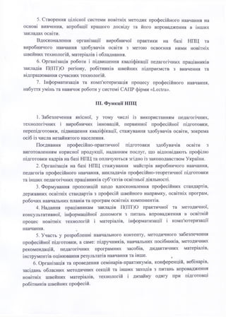5. Створення цілісної системи новітніх методик професійного навчання на
основі вивчення, апробації кращого досвіду та його впровадження в інших
закладах освіти.
Вдосконалення організації виробничої практики на базі НПЦ та
виробничого навчання здобувачів освіти з метою освоєння ними новітніх
швейних технологій, матеріалів і обладнання.
6. Організація роботи і підвищення кваліфікації педагогічних працівників
закладів П(ПТ)О регіону, робітників швейних підприємств з вивчення та
відпрацювання сучасних технологій.
7. Інформатизація та комп'ютеризація процесу професійного навчання,
набуття умінь та навичок роботи у системі САПР фірми «Lectra».
III. Функції НПЦ
І. Забезпечення якісної, у тому числі із використанням педагогічних,
технологічних і виробничих інновацій, первинної професійної підготовки,
перепідготовки, підвищення кваліфікації, стажування здобувачів освіти, зокрема
осіб із числа незайнятого населення.
Поєднання професійно-практичної підготовки здобувачів освіти з
виготовленням корисної продукції, наданням послуг, що відповідають профілю
підготовки кадрів на базі НПЦ та оплачуються згідно із законодавством України.
2. Організація на базі НПЦ стажування майстрів виробничого навчання,
педагогів професійного навчання, викладачів професійно-теоретичної підготовки
та інших педагогічних працівників суб’єктів освітньої діяльності.
3. Формування пропозицій щодо вдосконалення професійних стандартів,
державних освітніх стандартів з професій швейного напрямку, освітніх програм,
робочих навчальних планів та програм освітніх компонентів.
4. Надання працівникам закладів П(ПТ)О практичної та методичної,
консультативної, інформаційної допомоги з питань впровадження в освітній
процес новітніх технологій і матеріалів, інформатизації і комп'ютеризації
навчання.
5. Участь у розробленні навчального контенту, методичного забезпечення
професійної підготовки, а саме: підручників, навчальних посібників, методичних
рекомендацій, педагогічних програмних засобів, дидактичних матеріалів,
інструментів оцінювання результатів навчання та інше. ,
6. Організація та проведення семінарів-практикумів, конференцій, вебінарів,
засідань обласних методичних секцій та інших заходів з питань впровадження
новітніх швейних матеріалів, технологій і дизайну одягу при підготовці
робітників швейних професій.
 
