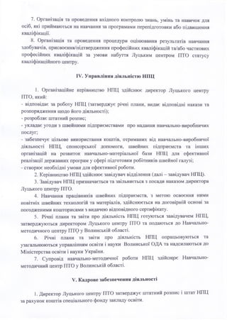 7. Організація та проведення вхідного контролю знань, умінь та навичок для
осіб, які приймаються на навчання за програмами перепідготовки або підвищення
кваліфікації.
8. Організація та проведення процедури оцінювання результатів навчання
здобувачів, присвоєння/підтвердження професійних кваліфікацій та/або часткових
професійних кваліфікацій за умови набуття Луцьким центром ПТО статусу
кваліфікаційного центру.
IV. Управління діяльністю НПЦ
1. Організаційне керівництво НПЦ здійснює директор Луцького центру
ПТО, який:
- відповідає за роботу НПЦ (затверджує річні плани, видає відповідні накази та
розпорядження щодо його діяльності);
- розробляє штатний розпис;
- укладає угоди з швейними підприємствами про надання навчально-виробничих
послуг;
- забезпечує цільове використання коштів, отриманих від навчально-виробничої
діяльності НПЦ, спонсорської допомоги, швейних підприємств та інших
організацій на розвиток навчально-матеріальної бази НПЦ для ефективної
реалізації державних програм у сфері підготовки робітників швейної галузі;
- створює необхідні умови для ефективної роботи.
2. Керівництво НПЦ здійснює завідувач відділення (далі - завідувач НПЦ).
3. Завідувач НПТТ призначається та звільняється з посади наказом директора
Луцького центру ПТО.
4. Навчання працівників швейних підприємств, з метою освоєння ними
новітніх швейних технологій та матеріалів, здійснюється на договірній основі за
погодженими кошторисами з видачею відповідного сертифікату.
5. Річні плани та звіти про діяльність НПЦ готуються завідувачем НПЦ,
затверджуються директором Луцького центру ПТО та подаються до Навчально-
методичного центру ПТО у Волинській області.
6. Річні плани та звіти про діяльність НПЦ опрацьовуються та
узагальнюються управлінням освіти і науки Волинської ОДА та надсилаються до
Міністерства освіти і науки України.
7. Супровід навчально-методичної роботи НПЦ здійсняє Навчально-
методичний центр ПТО у Волинській області.
V. Кадрове забезпечення діяльності
1. Директор Луцького центру ПТО затверджує штатний розпис і штат НПЦ
за рахунок коштів спеціального фонду закладу освіти.
 