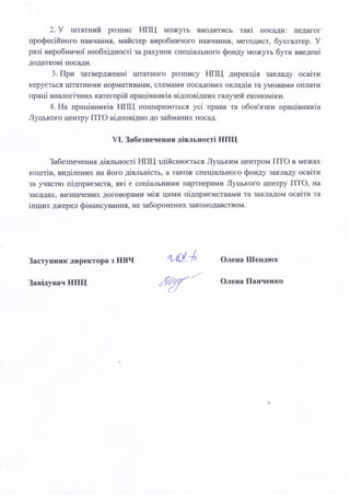 2. У штатний розпис НПЦ можуть вводитись такі посади: педагог
професійного навчання, майстер виробничого навчання, методист, бухгалтер. У
разі виробничої необхідності за рахунок спеціального фонду можуть бути введені
додаткові посади.
3. При затвердженні штатного розпису НПЦ дирекція закладу освіти
керується штатними нормативами, схемами посадових окладів та умовами оплати
праці аналогічних категорій працівників відповідних галузей економіки.
4. На працівників НПЦ поширюються усі права та обов'язки працівників
Луцького центру ПТО відповідно до займаних посад.
VI. Забезпечення діяльності НПЦ
Забезпечення діяльності НПЦ здійснюється Луцьким центром ПТО в межах
коштів, виділених на його діяльність, а також спеціального фонду закладу освіти
за участю підприємств, які є соціальними партнерами Луцького центру ПТО, на
засадах, визначених договорами між цими підприємствами та закладом освіти та
інших джерел фінансування, не заборонених законодавством.
Заступник директора з НВЧ
Завідувач НПЦ
Олена Шендюх
Олена Панченко
 