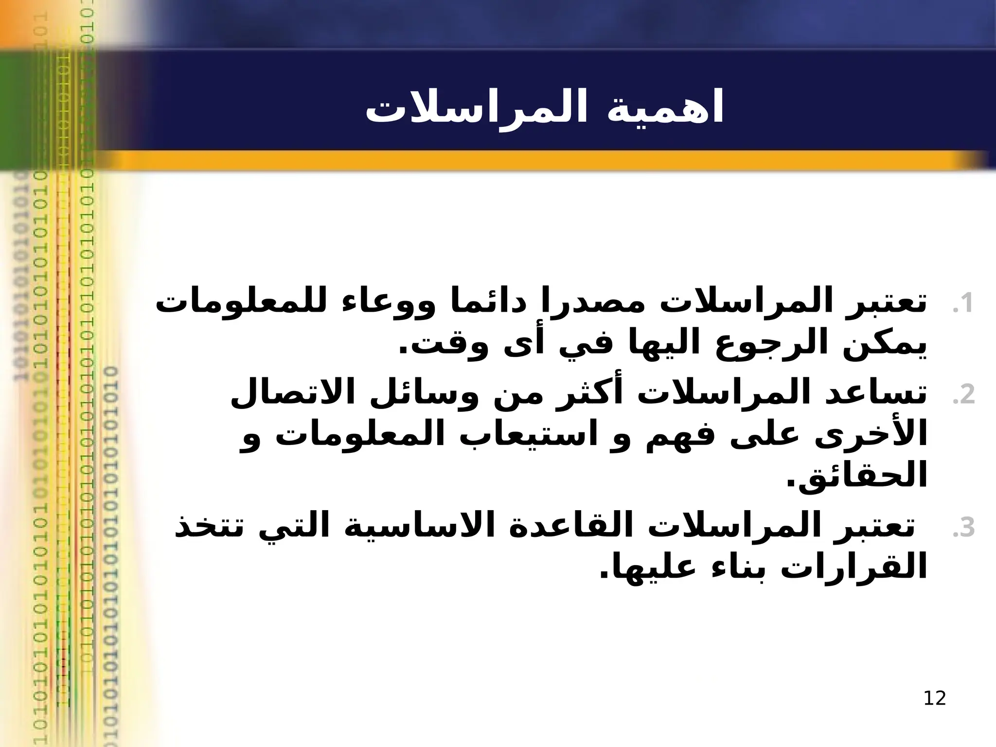 ‫المراسالت‬ ‫اهمية‬
.1
‫للمعلومات‬ ‫ووعاء‬ ‫دائما‬ ‫مصدرا‬ ‫المراسالت‬ ‫تعتبر‬
.‫وقت‬ ‫أى‬ ‫في‬ ‫اليها‬ ‫الرجوع‬ ‫يمكن‬
.2
‫االتصال‬ ‫وسائل‬ ‫من‬ ‫أكثر‬ ‫المراسالت‬ ‫تساعد‬
‫و‬ ‫المعلومات‬ ‫استيعاب‬ ‫و‬ ‫فهم‬ ‫على‬ ‫األخرى‬
.‫الحقائق‬
.3
‫تتخذ‬ ‫التي‬ ‫االساسية‬ ‫القاعدة‬ ‫المراسالت‬ ‫تعتبر‬
.‫عليها‬ ‫بناء‬ ‫القرارات‬
12
 