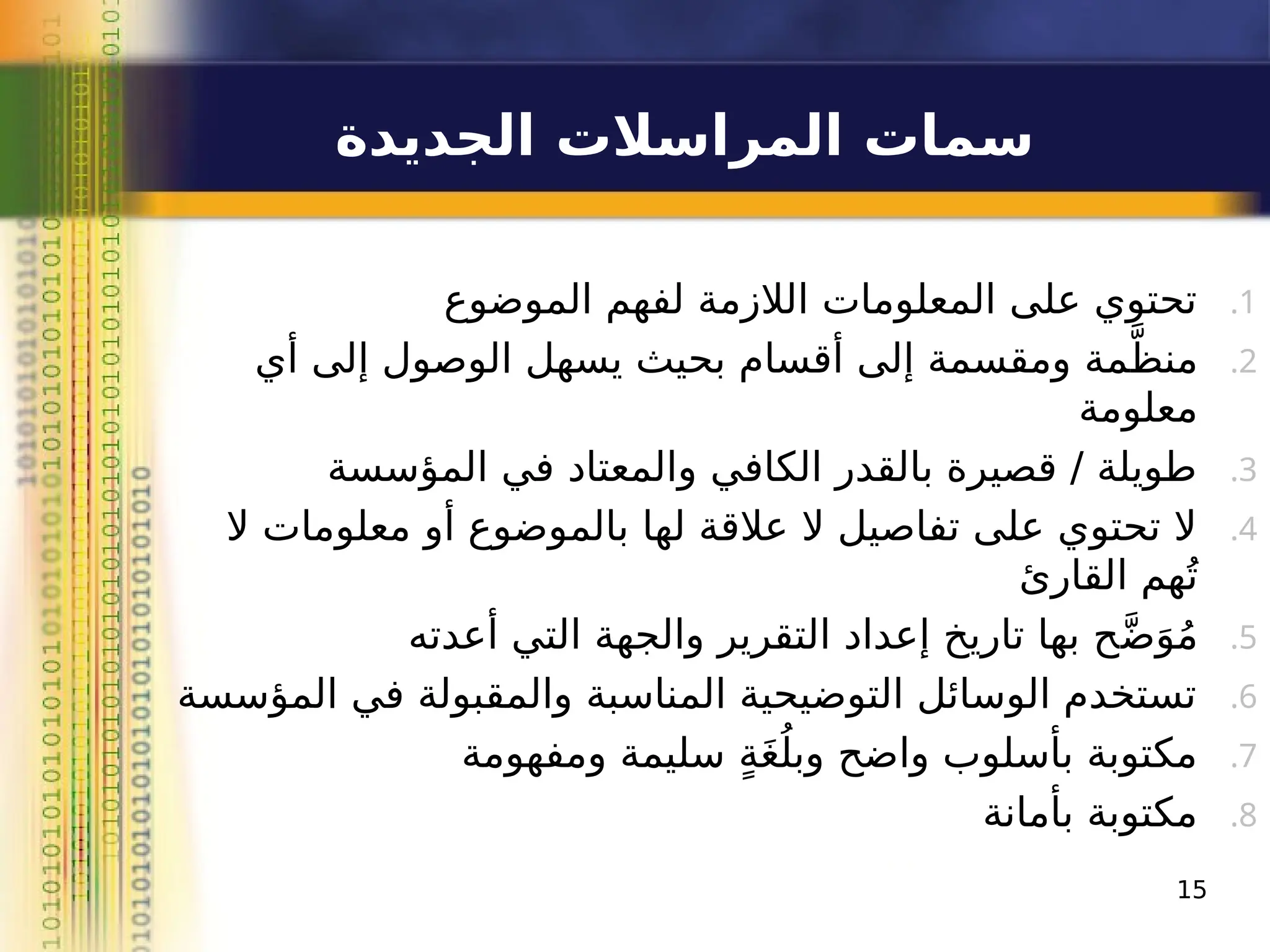 ‫الجديدة‬ ‫المراسالت‬ ‫سمات‬
.1
‫الموضوع‬ ‫لفهم‬ ‫الالزمة‬ ‫المعلومات‬ ‫على‬ ‫تحتوي‬
.2
‫أي‬ ‫إلى‬ ‫الوصول‬ ‫يسهل‬ ‫بحيث‬ ‫أقسام‬ ‫إلى‬ ‫ومقسمة‬ ‫مة‬َّ‫منظ‬
‫معلومة‬
.3
‫المؤسسة‬ ‫في‬ ‫والمعتاد‬ ‫الكافي‬ ‫بالقدر‬ ‫قصيرة‬ / ‫طويلة‬
.4
‫ال‬ ‫معلومات‬ ‫أو‬ ‫بالموضوع‬ ‫لها‬ ‫عالقة‬ ‫ال‬ ‫تفاصيل‬ ‫على‬ ‫تحتوي‬ ‫ال‬
‫القارئ‬ ‫هم‬ُ‫ت‬
.5
‫أعدته‬ ‫التي‬ ‫والجهة‬ ‫التقرير‬ ‫إعداد‬ ‫تاريخ‬ ‫بها‬ ‫ح‬َّ‫ض‬َ‫و‬ُ‫م‬
.6
‫المؤسسة‬ ‫في‬ ‫والمقبولة‬ ‫المناسبة‬ ‫التوضيحية‬ ‫الوسائل‬ ‫تستخدم‬
.7
‫ومفهومة‬ ‫سليمة‬ ٍ‫ة‬َ‫غ‬ُ‫وبل‬ ‫واضح‬ ‫بأسلوب‬ ‫مكتوبة‬
.8
‫بأمانة‬ ‫مكتوبة‬
15
 