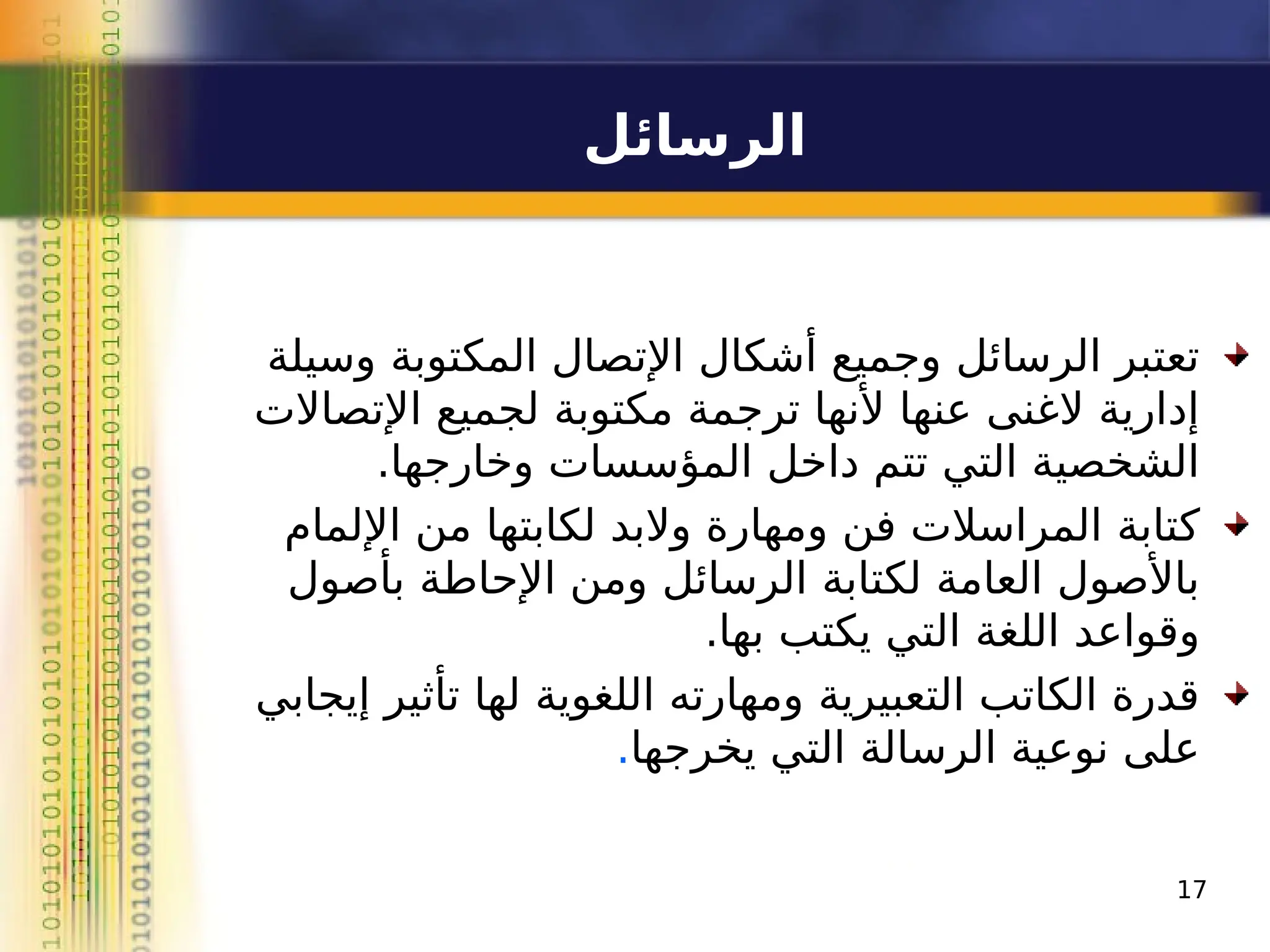 ‫الرسائل‬
‫وسيلة‬ ‫المكتوبة‬ ‫اإلتصال‬ ‫أشكال‬ ‫وجميع‬ ‫الرسائل‬ ‫تعتبر‬
‫اإلتصاالت‬ ‫لجميع‬ ‫مكتوبة‬ ‫ترجمة‬ ‫ألنها‬ ‫عنها‬ ‫الغنى‬ ‫إدارية‬
.‫وخارجها‬ ‫المؤسسات‬ ‫داخل‬ ‫تتم‬ ‫التي‬ ‫الشخصية‬
‫اإللمام‬ ‫من‬ ‫لكابتها‬ ‫والبد‬ ‫ومهارة‬ ‫فن‬ ‫المراسالت‬ ‫كتابة‬
‫بأصول‬ ‫اإلحاطة‬ ‫ومن‬ ‫الرسائل‬ ‫لكتابة‬ ‫العامة‬ ‫باألصول‬
.‫بها‬ ‫يكتب‬ ‫التي‬ ‫اللغة‬ ‫وقواعد‬
‫إيجابي‬ ‫تأثير‬ ‫لها‬ ‫اللغوية‬ ‫ومهارته‬ ‫التعبيرية‬ ‫الكاتب‬ ‫قدرة‬
‫يخرجها‬ ‫التي‬ ‫الرسالة‬ ‫نوعية‬ ‫على‬
.
17
 