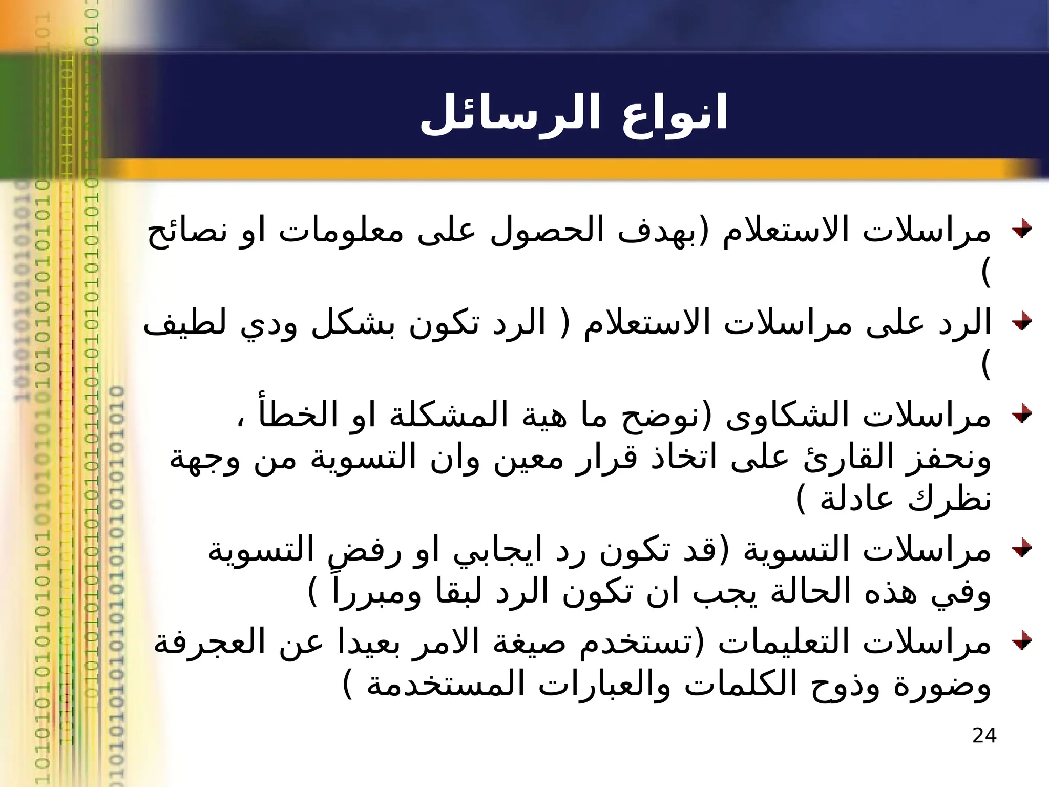 ‫الرسائل‬ ‫انواع‬
‫نصائح‬ ‫او‬ ‫معلومات‬ ‫على‬ ‫الحصول‬ ‫(بهدف‬ ‫االستعالم‬ ‫مراسالت‬
)
‫لطيف‬ ‫ودي‬ ‫بشكل‬ ‫تكون‬ ‫الرد‬ ( ‫االستعالم‬ ‫مراسالت‬ ‫على‬ ‫الرد‬
)
، ‫الخطأ‬ ‫او‬ ‫المشكلة‬ ‫هية‬ ‫ما‬ ‫(نوضح‬ ‫الشكاوى‬ ‫مراسالت‬
‫وجهة‬ ‫من‬ ‫التسوية‬ ‫وان‬ ‫معين‬ ‫قرار‬ ‫اتخاذ‬ ‫على‬ ‫القارئ‬ ‫ونحفز‬
) ‫عادلة‬ ‫نظرك‬
‫التسوية‬ ‫رفض‬ ‫او‬ ‫ايجابي‬ ‫رد‬ ‫تكون‬ ‫(قد‬ ‫التسوية‬ ‫مراسالت‬
) ً‫ومبررا‬ ‫لبقا‬ ‫الرد‬ ‫تكون‬ ‫ان‬ ‫يجب‬ ‫الحالة‬ ‫هذه‬ ‫وفي‬
‫العجرفة‬ ‫عن‬ ‫بعيدا‬ ‫االمر‬ ‫صيغة‬ ‫(تستخدم‬ ‫التعليمات‬ ‫مراسالت‬
) ‫المستخدمة‬ ‫والعبارات‬ ‫الكلمات‬ ‫وذوح‬ ‫وضورة‬
24
 