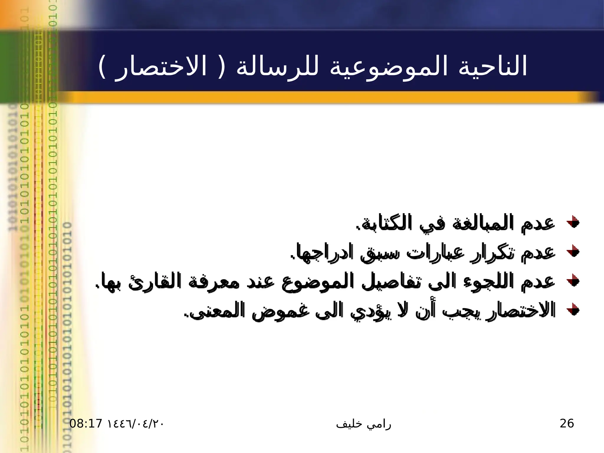 ١٤٤٦/٠٤/٢٠
08:17 ‫خليف‬ ‫رامي‬ 26
) ‫االختصار‬ ( ‫للرسالة‬ ‫الموضوعية‬ ‫الناحية‬
.‫الكتابة‬ ‫في‬ ‫المبالغة‬ ‫عدم‬
.‫ادراجها‬ ‫سبق‬ ‫عبارات‬ ‫تكرار‬ ‫عدم‬
.‫بها‬ ‫القارئ‬ ‫معرفة‬ ‫عند‬ ‫الموضوع‬ ‫تفاصيل‬ ‫الى‬ ‫اللجوء‬ ‫عدم‬
.‫المعنى‬ ‫غموض‬ ‫الى‬ ‫يؤدي‬ ‫ال‬ ‫أن‬ ‫يجب‬ ‫االختصار‬
 