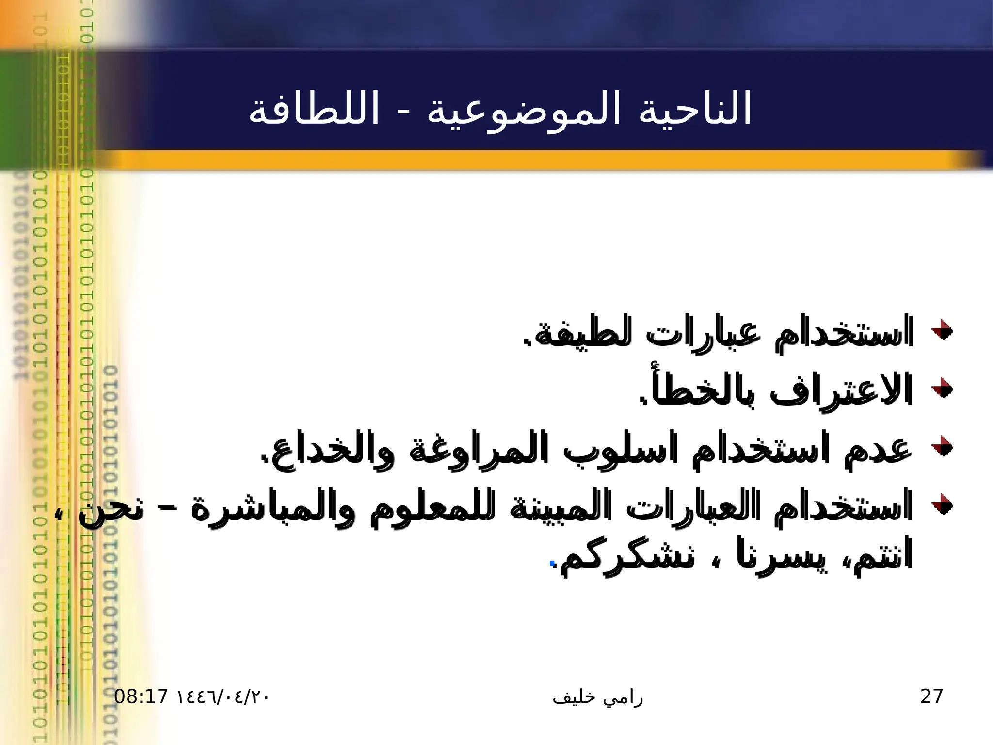 ١٤٤٦/٠٤/٢٠
08:17 ‫خليف‬ ‫رامي‬ 27
‫اللطافة‬ - ‫الموضوعية‬ ‫الناحية‬
.‫لطيفة‬ ‫عبارات‬ ‫استخدام‬
.‫بالخطأ‬ ‫االعتراف‬
.‫والخداع‬ ‫المراوغة‬ ‫اسلوب‬ ‫استخدام‬ ‫عدم‬
، ‫نحن‬ – ‫والمباشرة‬ ‫للمعلوم‬ ‫المبينة‬ ‫العبارات‬ ‫استخدام‬
‫نشكركم‬ ، ‫يسرنا‬ ،‫انتم‬
.
 