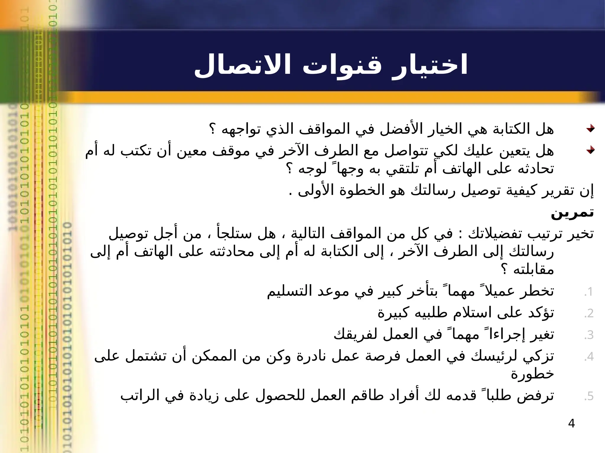 ‫االتصال‬ ‫قنوات‬ ‫اختيار‬
4
‫؟‬ ‫تواجهه‬ ‫الذي‬ ‫المواقف‬ ‫في‬ ‫األفضل‬ ‫الخيار‬ ‫هي‬ ‫الكتابة‬ ‫هل‬
‫أم‬ ‫له‬ ‫تكتب‬ ‫أن‬ ‫معين‬ ‫موقف‬ ‫في‬ ‫اآلخر‬ ‫الطرف‬ ‫مع‬ ‫تتواصل‬ ‫لكي‬ ‫عليك‬ ‫يتعين‬ ‫هل‬
‫؟‬ ‫لوجه‬  ً‫وجها‬ ‫به‬ ‫تلتقي‬ ‫أم‬ ‫الهاتف‬ ‫على‬ ‫تحادثه‬
. ‫األولى‬ ‫الخطوة‬ ‫هو‬ ‫رسالتك‬ ‫توصيل‬ ‫كيفية‬ ‫تقرير‬ ‫إن‬
‫تمرين‬
‫توصيل‬ ‫أجل‬ ‫من‬ ، ‫ستلجأ‬ ‫هل‬ ، ‫التالية‬ ‫المواقف‬ ‫من‬ ‫كل‬ ‫في‬ : ‫تفضيالتك‬ ‫ترتيب‬ ‫تخير‬
‫إلى‬ ‫أم‬ ‫الهاتف‬ ‫على‬ ‫محادثته‬ ‫إلى‬ ‫أم‬ ‫له‬ ‫الكتابة‬ ‫إلى‬ ، ‫اآلخر‬ ‫الطرف‬ ‫إلى‬ ‫رسالتك‬
‫؟‬ ‫مقابلته‬
.1
‫التسليم‬ ‫موعد‬ ‫في‬ ‫كبير‬ ‫بتأخر‬  ً‫مهما‬  ً‫عميال‬ ‫تخطر‬
.2
‫كبيرة‬ ‫طلبيه‬ ‫استالم‬ ‫على‬ ‫تؤكد‬
.3
‫لفريقك‬ ‫العمل‬ ‫في‬  ً‫مهما‬  ً‫إجراءا‬ ‫تغير‬
.4
‫على‬ ‫تشتمل‬ ‫أن‬ ‫الممكن‬ ‫من‬ ‫وكن‬ ‫نادرة‬ ‫عمل‬ ‫فرصة‬ ‫العمل‬ ‫في‬ ‫لرئيسك‬ ‫تزكي‬
‫خطورة‬
.5
‫الراتب‬ ‫في‬ ‫زيادة‬ ‫على‬ ‫للحصول‬ ‫العمل‬ ‫طاقم‬ ‫أفراد‬ ‫لك‬ ‫قدمه‬  ً‫طلبا‬ ‫ترفض‬
 